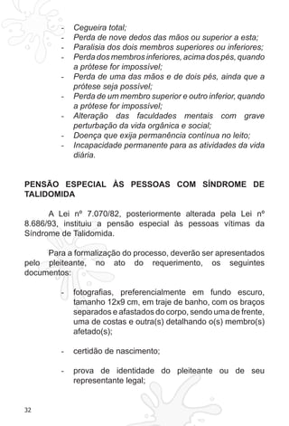32 
- Cegueira total; 
- Perda de nove dedos das mãos ou superior a esta; 
- Paralisia dos dois membros superiores ou inferiores; 
- Perda dos membros inferiores, acima dos pés, quando 
a prótese for impossível; 
- Perda de uma das mãos e de dois pés, ainda que a 
prótese seja possível; 
- Perda de um membro superior e outro inferior, quando 
a prótese for impossível; 
- Alteração das faculdades mentais com grave 
perturbação da vida orgânica e social; 
- Doença que exija permanência contínua no leito; 
- Incapacidade permanente para as atividades da vida 
diária. 
PENSÃO ESPECIAL ÀS PESSOAS COM SÍNDROME DE 
TALIDOMIDA 
A Lei nº 7.070/82, posteriormente alterada pela Lei nº 
8.686/93, instituiu a pensão especial às pessoas vítimas da 
Síndrome de Talidomida. 
Para a formalização do processo, deverão ser apresentados 
pelo pleiteante, no ato do requerimento, os seguintes 
documentos: 
- fotografias, preferencialmente em fundo escuro, 
tamanho 12x9 cm, em traje de banho, com os braços 
separados e afastados do corpo, sendo uma de frente, 
uma de costas e outra(s) detalhando o(s) membro(s) 
afetado(s); 
- certidão de nascimento; 
- prova de identidade do pleiteante ou de seu 
representante legal; 
 