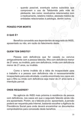 33 
- quando possível, eventuais outros subsídios que 
comprovem o uso da Talidomida pela mãe do 
pleiteante, tais como: receituários relacionados com 
o medicamento, relatório médico, atestado médico de 
entidades relacionadas à patologia, dentre outros. 
PENSÃO POR MORTE 
O QUE É? 
Benefício concedido aos dependentes de segurado do INSS, 
aposentado ou não, em razão do falecimento deste. 
QUEM TEM DIREITO? 
Pessoa com deficiência que for casada ou conviva 
amigavelmente com a pessoa falecida, filho com deficiência menor 
de 21 anos, ou inválido, pais com deficiência, irmão com deficiência 
menor de 21 anos, ou inválido. 
Como o termo inválido dá a idéia de incapacidade para 
o trabalho e a pessoa com deficiência não é necessariamente 
incapacitada para esta atividade, a saída encontrada nos casos em 
que o filho ou irmão com deficiência seja maior de 21 anos seria a 
interdição parcial. 
ONDE REQUERER? 
Na agência do INSS mais próxima à residência da pessoa 
com deficiência, nos casos em que o segurado falecido ainda não 
era aposentado. Porém, se o falecido já era aposentado, a pensão 
poderá ser requerida pela Internet, bastando escolher a Agência da 
Previdência Social para onde deverá encaminhar os documentos 
comprobatórios para concessão deste benefício. 
 