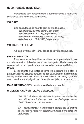37 
QUEM PODE SE BENEFICIAR: 
Paraatletas que apresentarem a documentação e requisitos 
solicitados pelo Ministério do Esporte. 
VALORES: 
São estipulados de acordo com as modalidades: 
- Nível estudantil (R$ 300,00 por mês); 
- Nível nacional (R$ 750,00 por mês); 
- Nível internacional (R$ 1.500,00 por mês); 
- Nível olímpico (R$ 2.500,00 por mês). 
VALIDADE DA BOLSA: 
A bolsa é válida por 1 ano, sendo possível a renovação. 
PROCEDIMENTOS 
Para receber o benefício, o atleta deve preencher todos 
os pré-requisitos definidos para sua categoria. Cada categoria 
corresponde a um tipo de atleta e a um valor mensal da Bolsa. 
DICAS 
É importante que antes mesmo da abertura do edital, o 
paraatleta já reúna todos os documentos exigidos (normalmente as 
inscrições têm início em janeiro e encerramento em março), sendo 
que o resultado é divulgado em duas etapas: julho e dezembro. 
MAIS INFORMAÇÕES: no site www.flavioarns.com.br 
O QUE DIZ A CONSTITUIÇÃO ESTADUAL 
“Art. 197. É dever do Estado fomentar as atividades 
desportivas em todas as suas manifestações, como 
direito de cada um, assegurando: 
... 
VII - equipamentos e instalações adequados à prática 
de atividades físicas e desportivas pelos portadores de 
deficiência.”“ 
 