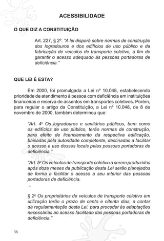 38 
ACESSIBILIDADE 
O QUE DIZ A CONSTITUIÇÃO 
Art. 227, § 2º. “A lei disporá sobre normas de construção 
dos logradouros e dos edifícios de uso público e da 
fabricação de veículos de transporte coletivo, a fim de 
garantir o acesso adequado às pessoas portadoras de 
deficiência.” 
QUE LEI É ESTA? 
Em 2000, foi promulgada a Lei nº 10.048, estabelecendo 
prioridade de atendimento à pessoa com deficiência em instituições 
financeiras e reserva de assentos em transportes coletivos. Porém, 
para regular o artigo da Constituição, a Lei nº 10.048, de 8 de 
novembro de 2000, também determinou que: 
“Art. 4o Os logradouros e sanitários públicos, bem como 
os edifícios de uso público, terão normas de construção, 
para efeito de licenciamento da respectiva edificação, 
baixadas pela autoridade competente, destinadas a facilitar 
o acesso e uso desses locais pelas pessoas portadoras de 
deficiência.” 
“Art. 5o Os veículos de transporte coletivo a serem produzidos 
após doze meses da publicação desta Lei serão planejados 
de forma a facilitar o acesso a seu interior das pessoas 
portadoras de deficiência. 
... 
§ 2o Os proprietários de veículos de transporte coletivo em 
utilização terão o prazo de cento e oitenta dias, a contar 
da regulamentação desta Lei, para proceder às adaptações 
necessárias ao acesso facilitado das pessoas portadoras de 
deficiência.” 
 