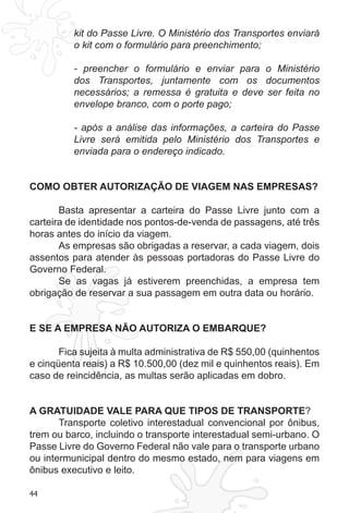 44 
kit do Passe Livre. O Ministério dos Transportes enviará 
o kit com o formulário para preenchimento; 
- preencher o formulário e enviar para o Ministério 
dos Transportes, juntamente com os documentos 
necessários; a remessa é gratuita e deve ser feita no 
envelope branco, com o porte pago; 
- após a análise das informações, a carteira do Passe 
Livre será emitida pelo Ministério dos Transportes e 
enviada para o endereço indicado. 
COMO OBTER AUTORIZAÇÃO DE VIAGEM NAS EMPRESAS? 
Basta apresentar a carteira do Passe Livre junto com a 
carteira de identidade nos pontos-de-venda de passagens, até três 
horas antes do início da viagem. 
As empresas são obrigadas a reservar, a cada viagem, dois 
assentos para atender às pessoas portadoras do Passe Livre do 
Governo Federal. 
Se as vagas já estiverem preenchidas, a empresa tem 
obrigação de reservar a sua passagem em outra data ou horário. 
E SE A EMPRESA NÃO AUTORIZA O EMBARQUE? 
Fica sujeita à multa administrativa de R$ 550,00 (quinhentos 
e cinqüenta reais) a R$ 10.500,00 (dez mil e quinhentos reais). Em 
caso de reincidência, as multas serão aplicadas em dobro. 
A GRATUIDADE VALE PARA QUE TIPOS DE TRANSPORTE? 
Transporte coletivo interestadual convencional por ônibus, 
trem ou barco, incluindo o transporte interestadual semi-urbano. O 
Passe Livre do Governo Federal não vale para o transporte urbano 
ou intermunicipal dentro do mesmo estado, nem para viagens em 
ônibus executivo e leito. 
 