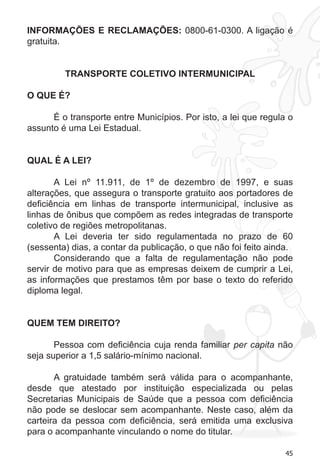 45 
INFORMAÇÕES E RECLAMAÇÕES: 0800-61-0300. A ligação é 
gratuita. 
TRANSPORTE COLETIVO INTERMUNICIPAL 
O QUE É? 
É o transporte entre Municípios. Por isto, a lei que regula o 
assunto é uma Lei Estadual. 
QUAL É A LEI? 
A Lei nº 11.911, de 1º de dezembro de 1997, e suas 
alterações, que assegura o transporte gratuito aos portadores de 
deficiência em linhas de transporte intermunicipal, inclusive as 
linhas de ônibus que compõem as redes integradas de transporte 
coletivo de regiões metropolitanas. 
A Lei deveria ter sido regulamentada no prazo de 60 
(sessenta) dias, a contar da publicação, o que não foi feito ainda. 
Considerando que a falta de regulamentação não pode 
servir de motivo para que as empresas deixem de cumprir a Lei, 
as informações que prestamos têm por base o texto do referido 
diploma legal. 
QUEM TEM DIREITO? 
Pessoa com deficiência cuja renda familiar per capita não 
seja superior a 1,5 salário-mínimo nacional. 
A gratuidade também será válida para o acompanhante, 
desde que atestado por instituição especializada ou pelas 
Secretarias Municipais de Saúde que a pessoa com deficiência 
não pode se deslocar sem acompanhante. Neste caso, além da 
carteira da pessoa com deficiência, será emitida uma exclusiva 
para o acompanhante vinculando o nome do titular. 
 