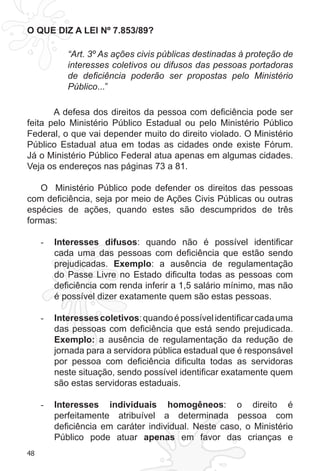 48 
O QUE DIZ A LEI Nº 7.853/89? 
“Art. 3º As ações civis públicas destinadas à proteção de 
interesses coletivos ou difusos das pessoas portadoras 
de deficiência poderão ser propostas pelo Ministério 
Público...” 
A defesa dos direitos da pessoa com deficiência pode ser 
feita pelo Ministério Público Estadual ou pelo Ministério Público 
Federal, o que vai depender muito do direito violado. O Ministério 
Público Estadual atua em todas as cidades onde existe Fórum. 
Já o Ministério Público Federal atua apenas em algumas cidades. 
Veja os endereços nas páginas 73 a 81. 
O Ministério Público pode defender os direitos das pessoas 
com deficiência, seja por meio de Ações Civis Públicas ou outras 
espécies de ações, quando estes são descumpridos de três 
formas: 
- Interesses difusos: quando não é possível identificar 
cada uma das pessoas com deficiência que estão sendo 
prejudicadas. Exemplo: a ausência de regulamentação 
do Passe Livre no Estado dificulta todas as pessoas com 
deficiência com renda inferir a 1,5 salário mínimo, mas não 
é possível dizer exatamente quem são estas pessoas. 
- Interesses coletivos: quando é possível identificar cada uma 
das pessoas com deficiência que está sendo prejudicada. 
Exemplo: a ausência de regulamentação da redução de 
jornada para a servidora pública estadual que é responsável 
por pessoa com deficiência dificulta todas as servidoras 
neste situação, sendo possível identificar exatamente quem 
são estas servidoras estaduais. 
- Interesses individuais homogêneos: o direito é 
perfeitamente atribuível a determinada pessoa com 
deficiência em caráter individual. Neste caso, o Ministério 
Público pode atuar apenas em favor das crianças e 
 