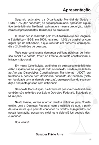 5 
Apresentação 
Segundo estimativa da Organização Mundial de Saúde - 
OMS, 10% (dez por cento) da população mundial apresenta algum 
tipo de deficiência. No Brasil, aplicando a mesma proporção, totali-zamos 
impressionantes 18 milhões de brasileiros. 
O último censo realizado pelo Instituto Brasileiro de Geografia 
e Estatística – IBGE, em 2000, registrou 14,5% de brasileiros com 
algum tipo de deficiência, o que, refletido em números, correspon-dia 
a 24,5 milhões de pessoas. 
Todo este contingente demanda políticas públicas de inclu-são 
social e é dotado, frente ao Estado, de tutela constitucional e 
infraconstitucional. 
Em nossa Constituição, os direitos da pessoa com deficiência 
estão espalhados ao longo de todo o seu texto, desde o preâmbulo 
ao Ato das Disposições Constitucionais Transitórias - ADCT, ora 
tutelando a pessoa com deficiência enquanto ser humano (nisto 
em igualdade com as demais pessoas), ora especificando sua con-dição 
enquanto pessoa com deficiência. 
Saindo da Constituição, os direitos da pessoa com deficiência 
também são referidos por Leis e Decretos Federais, Estaduais e 
Municipais. 
Neste livreto, vamos abordar direitos definidos pela Consti-tuição, 
Leis e Decretos Federais, com o objetivo de que, a partir 
de uma leitura que permita conhecer os direitos assegurados por 
nossa legislação, possamos exigi-los e defendê-los quando des-cumpridos. 
Boa leitura! 
Senador Flávio Arns 
 