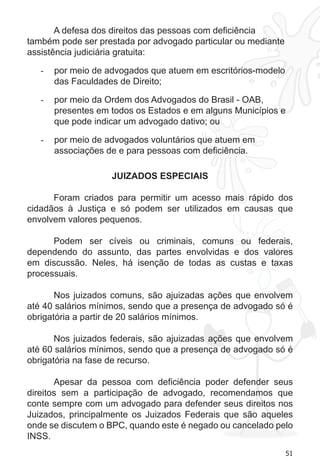 51 
A defesa dos direitos das pessoas com deficiência 
também pode ser prestada por advogado particular ou mediante 
assistência judiciária gratuita: 
- por meio de advogados que atuem em escritórios-modelo 
das Faculdades de Direito; 
- por meio da Ordem dos Advogados do Brasil - OAB, 
presentes em todos os Estados e em alguns Municípios e 
que pode indicar um advogado dativo; ou 
- por meio de advogados voluntários que atuem em 
associações de e para pessoas com deficiência. 
JUIZADOS ESPECIAIS 
Foram criados para permitir um acesso mais rápido dos 
cidadãos à Justiça e só podem ser utilizados em causas que 
envolvem valores pequenos. 
Podem ser cíveis ou criminais, comuns ou federais, 
dependendo do assunto, das partes envolvidas e dos valores 
em discussão. Neles, há isenção de todas as custas e taxas 
processuais. 
Nos juizados comuns, são ajuizadas ações que envolvem 
até 40 salários mínimos, sendo que a presença de advogado só é 
obrigatória a partir de 20 salários mínimos. 
Nos juizados federais, são ajuizadas ações que envolvem 
até 60 salários mínimos, sendo que a presença de advogado só é 
obrigatória na fase de recurso. 
Apesar da pessoa com deficiência poder defender seus 
direitos sem a participação de advogado, recomendamos que 
conte sempre com um advogado para defender seus direitos nos 
Juizados, principalmente os Juizados Federais que são aqueles 
onde se discutem o BPC, quando este é negado ou cancelado pelo 
INSS. 
 