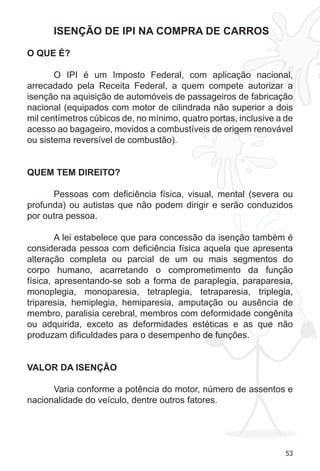 53 
ISENÇÃO DE IPI NA COMPRA DE CARROS 
O QUE É? 
O IPI é um Imposto Federal, com aplicação nacional, 
arrecadado pela Receita Federal, a quem compete autorizar a 
isenção na aquisição de automóveis de passageiros de fabricação 
nacional (equipados com motor de cilindrada não superior a dois 
mil centímetros cúbicos de, no mínimo, quatro portas, inclusive a de 
acesso ao bagageiro, movidos a combustíveis de origem renovável 
ou sistema reversível de combustão). 
QUEM TEM DIREITO? 
Pessoas com deficiência física, visual, mental (severa ou 
profunda) ou autistas que não podem dirigir e serão conduzidos 
por outra pessoa. 
A lei estabelece que para concessão da isenção também é 
considerada pessoa com deficiência física aquela que apresenta 
alteração completa ou parcial de um ou mais segmentos do 
corpo humano, acarretando o comprometimento da função 
física, apresentando-se sob a forma de paraplegia, paraparesia, 
monoplegia, monoparesia, tetraplegia, tetraparesia, triplegia, 
triparesia, hemiplegia, hemiparesia, amputação ou ausência de 
membro, paralisia cerebral, membros com deformidade congênita 
ou adquirida, exceto as deformidades estéticas e as que não 
produzam dificuldades para o desempenho de funções. 
VALOR DA ISENÇÃO 
Varia conforme a potência do motor, número de assentos e 
nacionalidade do veículo, dentre outros fatores. 
 