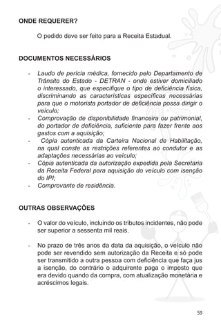 59 
ONDE REQUERER? 
O pedido deve ser feito para a Receita Estadual. 
DOCUMENTOS NECESSÁRIOS 
- Laudo de perícia médica, fornecido pelo Departamento de 
Trânsito do Estado - DETRAN - onde estiver domiciliado 
o interessado, que especifique o tipo de deficiência física, 
discriminando as características específicas necessárias 
para que o motorista portador de deficiência possa dirigir o 
veículo; 
- Comprovação de disponibilidade financeira ou patrimonial, 
do portador de deficiência, suficiente para fazer frente aos 
gastos com a aquisição; 
- Cópia autenticada da Carteira Nacional de Habilitação, 
na qual conste as restrições referentes ao condutor e as 
adaptações necessárias ao veículo; 
- Cópia autenticada da autorização expedida pela Secretaria 
da Receita Federal para aquisição do veículo com isenção 
do IPI; 
- Comprovante de residência. 
OUTRAS OBSERVAÇÕES 
- O valor do veículo, incluindo os tributos incidentes, não pode 
ser superior a sessenta mil reais. 
- No prazo de três anos da data da aquisição, o veículo não 
pode ser revendido sem autorização da Receita e só pode 
ser transmitido a outra pessoa com deficiência que faça jus 
a isenção, do contrário o adquirente paga o imposto que 
era devido quando da compra, com atualização monetária e 
acréscimos legais. 
 