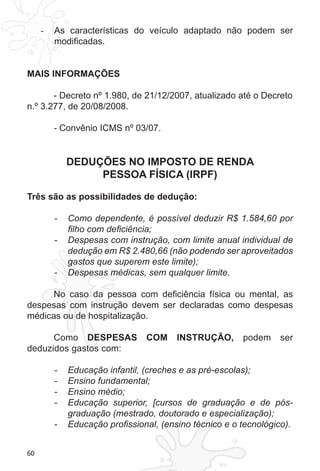 60 
- As características do veículo adaptado não podem ser 
modificadas. 
MAIS INFORMAÇÕES 
- Decreto nº 1.980, de 21/12/2007, atualizado até o Decreto 
n.º 3.277, de 20/08/2008. 
- Convênio ICMS nº 03/07. 
DEDUÇÕES NO IMPOSTO DE RENDA 
PESSOA FÍSICA (IRPF) 
Três são as possibilidades de dedução: 
- Como dependente, é possível deduzir R$ 1.584,60 por 
filho com deficiência; 
- Despesas com instrução, com limite anual individual de 
dedução em R$ 2.480,66 (não podendo ser aproveitados 
gastos que superem este limite); 
- Despesas médicas, sem qualquer limite. 
No caso da pessoa com deficiência física ou mental, as 
despesas com instrução devem ser declaradas como despesas 
médicas ou de hospitalização. 
Como DESPESAS COM INSTRUÇÃO, podem ser 
deduzidos gastos com: 
- Educação infantil, (creches e as pré-escolas); 
- Ensino fundamental; 
- Ensino médio; 
- Educação superior, [cursos de graduação e de pós-graduação 
(mestrado, doutorado e especialização); 
- Educação profissional, (ensino técnico e o tecnológico). 
 