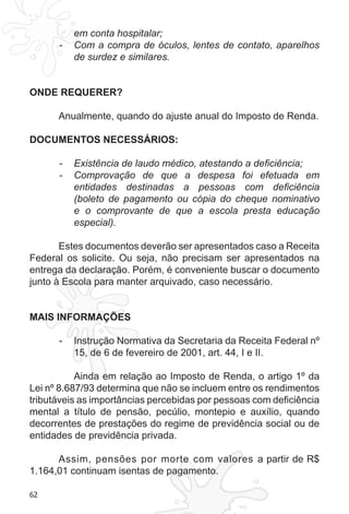62 
em conta hospitalar; 
- Com a compra de óculos, lentes de contato, aparelhos 
de surdez e similares. 
ONDE REQUERER? 
Anualmente, quando do ajuste anual do Imposto de Renda. 
DOCUMENTOS NECESSÁRIOS: 
- Existência de laudo médico, atestando a deficiência; 
- Comprovação de que a despesa foi efetuada em 
entidades destinadas a pessoas com deficiência 
(boleto de pagamento ou cópia do cheque nominativo 
e o comprovante de que a escola presta educação 
especial). 
Estes documentos deverão ser apresentados caso a Receita 
Federal os solicite. Ou seja, não precisam ser apresentados na 
entrega da declaração. Porém, é conveniente buscar o documento 
junto à Escola para manter arquivado, caso necessário. 
MAIS INFORMAÇÕES 
- Instrução Normativa da Secretaria da Receita Federal nº 
15, de 6 de fevereiro de 2001, art. 44, I e II. 
Ainda em relação ao Imposto de Renda, o artigo 1º da 
Lei nº 8.687/93 determina que não se incluem entre os rendimentos 
tributáveis as importâncias percebidas por pessoas com deficiência 
mental a título de pensão, pecúlio, montepio e auxílio, quando 
decorrentes de prestações do regime de previdência social ou de 
entidades de previdência privada. 
Assim, pensões por morte com valores a partir de R$ 
1.164,01 continuam isentas de pagamento. 
 