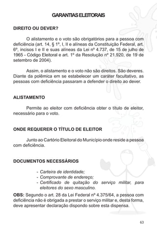 63 
GARANTIAS ELEITORAIS 
DIREITO OU DEVER? 
O alistamento e o voto são obrigatórios para a pessoa com 
deficiência (art. 14, § 1º, I, II e alíneas da Constituição Federal, art. 
6º, incisos I e II e suas alíneas da Lei nº 4.737, de 15 de julho de 
1965 - Código Eleitoral e art. 1º da Resolução nº 21.920, de 19 de 
setembro de 2004). 
Assim, o alistamento e o voto não são direitos. São deveres. 
Diante da polêmica em se estabelecer um caráter facultativo, as 
pessoas com deficiência passaram a defender o direito ao dever. 
ALISTAMENTO 
Permite ao eleitor com deficiência obter o título de eleitor, 
necessário para o voto. 
ONDE REQUERER O TÍTULO DE ELEITOR 
Junto ao Cartório Eleitoral do Município onde reside a pessoa 
com deficiência. 
DOCUMENTOS NECESSÁRIOS 
- Carteira de identidade; 
- Comprovante de endereço; 
- Certificado de quitação do serviço militar, para 
eleitores do sexo masculino. 
OBS: Segundo o art. 28 da Lei Federal nº 4.375/64, a pessoa com 
deficiência não é obrigada a prestar o serviço militar e, desta forma, 
deve apresentar declaração dispondo sobre esta dispensa. 
 