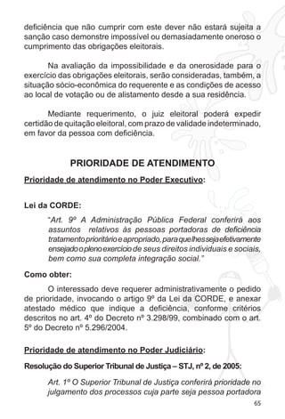 65 
deficiência que não cumprir com este dever não estará sujeita a 
sanção caso demonstre impossível ou demasiadamente oneroso o 
cumprimento das obrigações eleitorais. 
Na avaliação da impossibilidade e da onerosidade para o 
exercício das obrigações eleitorais, serão consideradas, também, a 
situação sócio-econômica do requerente e as condições de acesso 
ao local de votação ou de alistamento desde a sua residência. 
Mediante requerimento, o juiz eleitoral poderá expedir 
certidão de quitação eleitoral, com prazo de validade indeterminado, 
em favor da pessoa com deficiência. 
PRIORIDADE DE ATENDIMENTO 
Prioridade de atendimento no Poder Executivo: 
Lei da CORDE: 
“Art. 9º A Administração Pública Federal conferirá aos 
assuntos relativos às pessoas portadoras de deficiência 
tratamento prioritário e apropriado, para que lhes seja efetivamente 
ensejado o pleno exercício de seus direitos individuais e sociais, 
bem como sua completa integração social.” 
Como obter: 
O interessado deve requerer administrativamente o pedido 
de prioridade, invocando o artigo 9º da Lei da CORDE, e anexar 
atestado médico que indique a deficiência, conforme critérios 
descritos no art. 4º do Decreto nº 3.298/99, combinado com o art. 
5º do Decreto nº 5.296/2004. 
Prioridade de atendimento no Poder Judiciário: 
Resolução do Superior Tribunal de Justiça – STJ, nº 2, de 2005: 
Art. 1º O Superior Tribunal de Justiça conferirá prioridade no 
julgamento dos processos cuja parte seja pessoa portadora 
 
