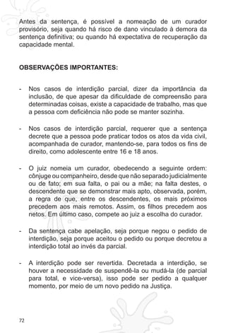 72 
Antes da sentença, é possível a nomeação de um curador 
provisório, seja quando há risco de dano vinculado à demora da 
sentença definitiva; ou quando há expectativa de recuperação da 
capacidade mental. 
OBSERVAÇÕES IMPORTANTES: 
- Nos casos de interdição parcial, dizer da importância da 
inclusão, de que apesar da dificuldade de compreensão para 
determinadas coisas, existe a capacidade de trabalho, mas que 
a pessoa com deficiência não pode se manter sozinha. 
- Nos casos de interdição parcial, requerer que a sentença 
decrete que a pessoa pode praticar todos os atos da vida civil, 
acompanhada de curador, mantendo-se, para todos os fins de 
direito, como adolescente entre 16 e 18 anos. 
- O juiz nomeia um curador, obedecendo a seguinte ordem: 
cônjuge ou companheiro, desde que não separado judicialmente 
ou de fato; em sua falta, o pai ou a mãe; na falta destes, o 
descendente que se demonstrar mais apto, observada, porém, 
a regra de que, entre os descendentes, os mais próximos 
precedem aos mais remotos. Assim, os filhos precedem aos 
netos. Em último caso, compete ao juiz a escolha do curador. 
- Da sentença cabe apelação, seja porque negou o pedido de 
interdição, seja porque aceitou o pedido ou porque decretou a 
interdição total ao invés da parcial. 
- A interdição pode ser revertida. Decretada a interdição, se 
houver a necessidade de suspendê-la ou mudá-la (de parcial 
para total, e vice-versa), isso pode ser pedido a qualquer 
momento, por meio de um novo pedido na Justiça. 
 