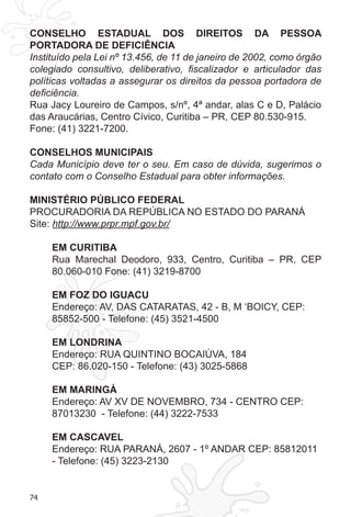 74 
CONSELHO ESTADUAL DOS DIREITOS DA PESSOA 
PORTADORA DE DEFICIÊNCIA 
Instituído pela Lei nº 13.456, de 11 de janeiro de 2002, como órgão 
colegiado consultivo, deliberativo, fiscalizador e articulador das 
políticas voltadas a assegurar os direitos da pessoa portadora de 
deficiência. 
Rua Jacy Loureiro de Campos, s/nº, 4ª andar, alas C e D, Palácio 
das Araucárias, Centro Cívico, Curitiba – PR, CEP 80.530-915. 
Fone: (41) 3221-7200. 
CONSELHOS MUNICIPAIS 
Cada Município deve ter o seu. Em caso de dúvida, sugerimos o 
contato com o Conselho Estadual para obter informações. 
MINISTÉRIO PÚBLICO FEDERAL 
PROCURADORIA DA REPÚBLICA NO ESTADO DO PARANÁ 
Site: http://www.prpr.mpf.gov.br/ 
EM CURITIBA 
Rua Marechal Deodoro, 933, Centro, Curitiba – PR, CEP 
80.060-010 Fone: (41) 3219-8700 
EM FOZ DO IGUACU 
Endereço: AV, DAS CATARATAS, 42 - B, M ‘BOICY, CEP: 
85852-500 - Telefone: (45) 3521-4500 
EM LONDRINA 
Endereço: RUA QUINTINO BOCAIÚVA, 184 
CEP: 86.020-150 - Telefone: (43) 3025-5868 
EM MARINGÁ 
Endereço: AV XV DE NOVEMBRO, 734 - CENTRO CEP: 
87013230 - Telefone: (44) 3222-7533 
EM CASCAVEL 
Endereço: RUA PARANÁ, 2607 - 1º ANDAR CEP: 85812011 
- Telefone: (45) 3223-2130 
 