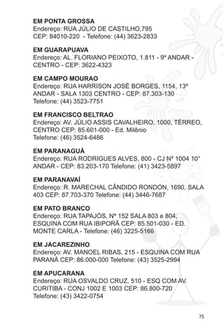 75 
EM PONTA GROSSA 
Endereço: RUA JÚLIO DE CASTILHO,795 
CEP: 84010-220 - Telefone: (44) 3623-2833 
EM GUARAPUAVA 
Endereço: AL. FLORIANO PEIXOTO, 1.811 - 9º ANDAR - 
CENTRO - CEP: 3622-4323 
EM CAMPO MOURAO 
Endereço: RUA HARRISON JOSÉ BORGES, 1154, 13º 
ANDAR - SALA 1303 CENTRO 
- CEP: 87.303-130 
Telefone: (44) 3523-7751 
EM FRANCISCO BELTRAO 
Endereço: AV. JÚLIO ASSIS CAVALHEIRO, 1000, TÉRREO, 
CENTRO CEP: 85.601-000 - Ed. Milênio 
Telefone: (46) 3524-6486 
EM PARANAGUÁ 
Endereço: RUA RODRIGUES ALVES, 800 - CJ Nº 1004 10° 
ANDAR - CEP: 83.203-170 Telefone: (41) 3423-5897 
EM PARANAVAÍ 
Endereço: R. MARECHAL CÂNDIDO RONDON, 1690, SALA 
403 CEP: 87.703-370 Telefone: (44) 3446-7687 
EM PATO BRANCO 
Endereço: RUA TAPAJÓS, Nº 152 SALA 803 e 804, 
ESQUINA COM RUA IBIPORÃ CEP: 85.501-030 - ED. 
MONTE CARLA - Telefone: (46) 3225-5166 
EM JACAREZINHO 
Endereço: AV. MANOEL RIBAS, 215 - ESQUINA COM RUA 
PARANÁ CEP: 86.000-000 Telefone: (43) 3525-2994 
EM APUCARANA 
Endereço: RUA OSVALDO CRUZ, 510 - ESQ COM AV. 
CURITIBA - CONJ 1002 E 1003 CEP: 86.800-720 
Telefone: (43) 3422-0754 
 