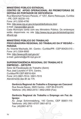 76 
MINISTÉRIO PÚBLICO ESTADUAL 
CENTRO DE APOIO OPERACIONAL ÀS PROMOTORIAS DE 
DEFESA DO PORTADOR DE DEFICIÊNCIA 
Rua Marechal Floriano Peixoto, nº 1251, Bairro Rebouças, Curitiba 
- PR, CEP. 80230-110 
Fone: (41) 3250-4795 
Site: http:www.mp.pr.gov.br/cpcid/deficiência.html 
e-mail: mpcaoci@pr.gov.br. 
Cada Município conta com seu Ministério Público. Os endereços 
estão disponíveis no site http://www.mp.pr.gov.br/sis/ext/cgi-bin/ 
dfrun2.cgi. 
MINISTÉRIO PÚBLICO DO TRABALHO 
PROCURADORIA REGIONAL DO TRABALHO DA 9ª REGIÃO – 
PARANÁ 
Av. Vicente Machado, 84 - Centro - Curitiba/PR - CEP 80420-010 – 
Fone: (41) 3304-9000 
Site: http://www.prt9.mpt.gov.br/ 
e-mail: gabinete@prt9.mpt.gov.br 
SUPERINTENDÊNCIA REGIONAL DO TRABALHO E 
EMPREGO – SRTE/PR 
Setor de Fiscalização do Trabalho (Seint) 
Rua José Loureiro nº 574, Centro. 
Curitiba-PR CEP 80010-924 
Fone: (41) 3901-7514 / 3901-7515 
Atendimento das 8h às 17h 
Gerência Regional do Trabalho e Emprego em Cascavel 
Rua Souza Naves, 3925 Centro - CEP 85.810-070 
Telefone: (45) 3902-2410 / 3902-2400 (Fax) 
Gerência Regional do Trabalho e Emprego em Foz do 
Iguaçu 
Av. Jorge Schimmelpfeng, 143 Centro, CEP 85851-110 
Telefones: (45) 3901-6707/ 3901-6713 
Fax: (45)3901-6713 
 