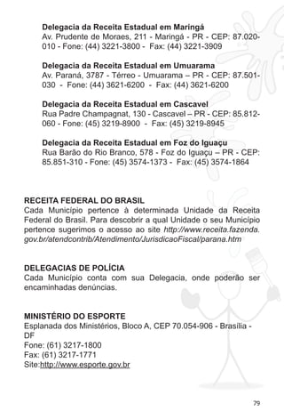 79 
Delegacia da Receita Estadual em Maringá 
Av. Prudente de Moraes, 211 - Maringá - PR - CEP: 87.020- 
010 - Fone: (44) 3221-3800 - Fax: (44) 3221-3909 
Delegacia da Receita Estadual em Umuarama 
Av. Paraná, 3787 - Térreo - Umuarama – PR - CEP: 87.501- 
030 - Fone: (44) 3621-6200 - Fax: (44) 3621-6200 
Delegacia da Receita Estadual em Cascavel 
Rua Padre Champagnat, 130 - Cascavel – PR - CEP: 85.812- 
060 - Fone: (45) 3219-8900 - Fax: (45) 3219-8945 
Delegacia da Receita Estadual em Foz do Iguaçu 
Rua Barão do Rio Branco, 578 - Foz do Iguaçu – PR - CEP: 
85.851-310 - Fone: (45) 3574-1373 - Fax: (45) 3574-1864 
RECEITA FEDERAL DO BRASIL 
Cada Município pertence à determinada Unidade da Receita 
Federal do Brasil. Para descobrir a qual Unidade o seu Município 
pertence sugerimos o acesso ao site http://www.receita.fazenda. 
gov.br/atendcontrib/Atendimento/JurisdicaoFiscal/parana.htm 
DELEGACIAS DE POLÍCIA 
Cada Município conta com sua Delegacia, onde poderão ser 
encaminhadas denúncias. 
MINISTÉRIO DO ESPORTE 
Esplanada dos Ministérios, Bloco A, CEP 70.054-906 - Brasília - 
DF 
Fone: (61) 3217-1800 
Fax: (61) 3217-1771 
Site:http://www.esporte.gov.br 
 
