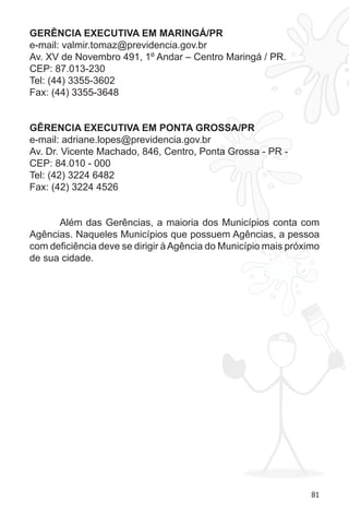 81 
GERÊNCIA EXECUTIVA EM MARINGÁ/PR 
e-mail: valmir.tomaz@previdencia.gov.br 
Av. XV de Novembro 491, 1º Andar – Centro Maringá / PR. 
CEP: 87.013-230 
Tel: (44) 3355-3602 
Fax: (44) 3355-3648 
GÊRENCIA EXECUTIVA EM PONTA GROSSA/PR 
e-mail: adriane.lopes@previdencia.gov.br 
Av. Dr. Vicente Machado, 846, Centro, Ponta Grossa - PR - 
CEP: 84.010 - 000 
Tel: (42) 3224 6482 
Fax: (42) 3224 4526 
Além das Gerências, a maioria dos Municípios conta com 
Agências. Naqueles Municípios que possuem Agências, a pessoa 
com deficiência deve se dirigir à Agência do Município mais próximo 
de sua cidade. 
