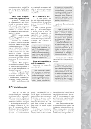 99
coordenam projetos no CCN e           na estratégia de levar para o judi-      são importantes para o apoiador
que foram, antes, beneficiários       ciário as ações que não avançam          e para as agências, mas essas di-
de ações do Centro de Cultura         no Incra, provocar, fazer audiên-        retrizes nunca se caracterizam
Negra.                                cias públicas.                           como uma camisa-de-força. Ao
                                                                               contrário, houve sempre um di-
                                                                               álogo muito aberto em relação
   Outros atores e organi-               CESE e Christian Aid                  às diretrizes que sempre foram
zações com papel relevante                “A CESE, como agência, é uma         colocadas como importantes no
     • Aconeruq – criada a partir     das poucas que apoia a reflexão.         processo. (Socorro, CCN)
do trabalho do CCN, ator funda-       Apoia a realização de assembleia,
mental no movimento quilom-           apoia o movimento”. (Pedrosa,              Apoio ao desenvolvimento
bola nacional, reúne centenas de      SMDDH)                                 institucional
associações de comunidades qui-           A CESE continua apoiando
lombolas no Maranhão. Em fase         ações do CCN nas novas regiões                O apoio foi sempre no sen-
de superação da atual crise admi-     – Médio Mearim e Baixo Par-              tido do fortalecimento institu-
nistrativa e política.                naíba, onde a organização está           cional. A Christian Aid investiu
                                      expandindo sua atuação, nos              muito nisso, durante todos esses
     • SMDDH – parceira histórica
                                                                               anos que tem nos apoiado. Uma
do PVN atua sobretudo na área de      mesmos moldes e metodologias
                                                                               preocupação muito presente
assessoria jurídica.                  trabalhados na região de Itapecu-        da Christian Aid e também da
     • Sindicatos de Trabalhado-      ru-Mirim, Codó e Alcântara na            CESE foi que a organização não
res Rurais – uns mais envolvidos      época do PAMN.                           é o projeto em si, o Projeto Vida
que outros. Apoiam mobilizações,                                               de Negro, o Projeto PQRN, mas
reuniões, passagens etc. O STR de           Foi e continua sendo funda-        como é que a organização está
Itapecuru Mirim foi um parceiro         mental o apoio da Christian Aid        constituída, como é que ela se
                                        e da CESE porque a gente enten-        fortalece no sentido de poten-
fundamental no início do traba-
                                        de que esse processo de fortaleci-     cializar suas ações, e que essas
lho; hoje está distante, com outra      mento organizativo das comuni-         ações permitam ter consequên-
orientação política, “cooptado”         dades continua agora mais ainda,       cias positivas. (Socorro, CCN)
(segundo analisa Justo Evangelista,     muito mais forte do que alguns
ex-presidente do STR e militante        anos atrás. (Socorro, CCN)              Reconhecimento e valoriza-
fundamental do movimento qui-                                                ção da história de luta da orga-
lombola).                                Características diferen-            nização
     • Fetaema – “Acho que próxi-     ciais desses apoios
ma formação da Fetaema já deve          Autonomia no desenvolvi-                    É importante essa caracte-
ter um departamento para discu-       mento das ações                          rística de ser não somente como
tir a questão dos quilombos” (Ivo                                              uma pessoa que receba um apoio
Fonseca, Aconeruq).                          Essas instituições sempre         financeiro como se fosse um be-
     • Incra – A responsável local      nos permitiram ter autonomia           neficiário somente, que só está
no Incra e sua equipe (uma enge-        e, a partir das nossas ideias, das     em busca de recursos, mas por
nheira) são aliadas fortes do CCN       nossas propostas em conjunto           ser enquanto sujeito que tem
                                        com as comunidades, desenvol-          autonomia, que pensa, que tem
e do movimento, embora traba-
                                        ver o trabalho. É claro que exis-      uma história que deve ser respei-
lhem numa estrutura emperrada.                                                 tada, valorizada. (Socorro, CCN)
                                        tiam e existem diretrizes que
     • MPF – aliado fundamental



8. Principais impactos

    O papel do CCN, cada vez          negros e com a luta do CCN. O          ção de recursos, das lideranças
mais destacado nos espaços de         fato de o CCN ter hoje militan-        personalistas e sobre a necessi-
participação política tanto no Es-    tes convidados a ocupar postos         dade de retomar a parceria mais
tado como em nível federal tem        de decisão no governo estadu-          próxima com as organizações de
a ver com seu desenvolvimento         al é significativo, assim como a       assessoria é um aspecto que me-
institucional, apoiado tanto pela     ampliação do trabalho do CCN           rece destaque.
CESE quanto pela Christian Aid.       para novas regiões do Mara-                Ainda que tenha havido pou-
O avanço em espaços de cria-          nhão, onde há grande tensão            co ou quase nenhum avanço nas
ção e de execução de políticas        fundiária.                             titulações, outras políticas pú-
identitárias, tanto no Maranhão           A reflexão do movimento            blicas começam a ser acessadas
quanto no país, têm relação di-       quilombola sobre os riscos da          pelas comunidades, a partir da
reta com a luta dos movimentos        relação com o estado, da capta-        certificação como quilombolas.
 