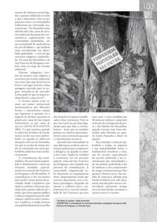 103
tuações de injustiças sociais liga-
das à questão ambiental em todo
o país e demonstra como as po-
pulações rurais e as comunidades
tradicionais são vitimizadas nes-
se processo. No Maranhão estão
identificados oito casos de racis-
mo ambiental, dos quais três con-
centram-se explicitamente em
comunidades quilombolas, um
em comunidade de quebradeiras
de coco de babaçu – que também
estão reivindicando sua identi-
dade quilombola – e um em que
convivem indígenas e quilombo-
las. Os casos da Marambaia e de
São Francisco do Paraguaçu tam-
bém estão no mapa do racismo
ambiental.
     Diversas indagações reve-
lam de maneira mais explícita a
ocorrência de racismo ambiental,
tais como “para que deixar terras
férteis, com água corrente e belas
paisagens reservada para os ne-
gros, retirando-as do mercado?
Como pode ser que os negros te-
nham direito a essas terras?”.
     O racismo muitas vezes as-
sume um caráter institucional,
manifestando-se por diferentes
formas e instrumentos estatais
que legitimam a opressão ou a
negação de direitos a pessoas ou      das situações ou sujeitos conside-           suas casas e roças invadidas por
grupos por causa de sua origem        rados como criminosos. Note-se               40 policiais militares cumprindo
etnicorracial, ou por causa de        que não é preciso que haja julga-            uma ação de reintegração de pos-
sua cor (ALVES DOS SANTOS,            mento para que haja a crimina-               se e das famílias da Marambaia,
2004). É o que acontece quando        lização – basta que se considere             quando tiveram suas casas des-
se observam os índices de atendi-     pessoas ou coletivos apriorística-           truídas pela Marinha ou quan-
mento escolar nas áreas quilom-       mente como criminosos para que               do foram chamados a depor no
bolas6 ou quando se observam          a criminalização aconteça.7                  quartel.
situações como as do Maranhão,            Quando uma comunidade ou                     Para entender a situação qui-
em que as escolas de ensino mé-       suas lideranças recebem uma in-              lombola e avaliar os impactos
dio já construídas em áreas qui-      timação policial para comparecer             e sua sustentabilidade futura, é
lombolas ainda não estão em fun-      à delegacia, ou quando se refere             fundamental considerar a atua-
cionamento.                           a eles como “bando de vândalos               ção do racismo, especialmente
     A criminalização das comu-       e criminosos” em um processo                 do racismo ambiental, e da cri-
nidades e do movimento quilom-        judicial, como em São Francisco              minalização das comunidades e
bola é absolutamente visível nas      do Paraguaçu, está instalado um              do movimento quilombola a fim
situações estudadas, especial-        processo de criminalização. A                de justificar o não cumprimento
mente nos casos de São Francisco      comunidade estigmatizada so-                 do artigo constitucional que lhes
do Paraguaçu e da Marambaia. A        fre duramente as consequências               garante o direito à terra. Essa me-
criminalização é um mecanismo         desse “etiquetamento”, tendo que             dida de reparação adotada pelo
que envolve vários setores da so-     conviver diariamente com a vio-              Estado brasileiro tem sido dura-
ciedade, desde o legislativo, que     lência psicológica, chegando até             mente atacada pelos setores con-
tipifica condutas criminosas, pas-    mesmo à violência f ísica e pa-              servadores justamente porque
sando pelo aparato judicial até a     trimonial. Foi o caso da comuni-             toca em duas feridas nacionais: o
mídia, que forma opinião pública      dade de São Francisco, que teve              acesso a terra e o racismo.
e reforça a estigmatização de indi-
víduos e coletivos como crimino-        6
                                         Ver dados no capítulo 1 deste documento.
sos. A polícia e a mídia exercem        7
                                         BONFIM 2008. A criminalização do movimento quilombola: reintegração de posse em São
um papel fundamental na escolha         Francisco do Paraguaçu. In: www.aatr.org.br
 