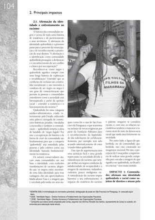 104
      2. Principais impactos

         2.1.	 Afirmação da iden-
      tidade e enfrentamento ao
      racismo
           A história das comunidades ne-
      gras é acima de tudo uma história
      de resistência e de pertencimento
      a seus territórios. A afirmação da
      identidade quilombola é o primeiro
      passo para o processo de emancipa-
      ção e de reconhecimento e promo-
      ção de seus direitos. “A afirmação e
      a identificação como comunidade
      quilombola pressupõe a declaração
      e o reconhecimento de um conflito
      e a busca por sua superação”8.
           Reconhecer-se como negro e
      quilombola significa romper com
      uma longa história de exploração
      e invisibilização.9 Entender que as
      condições de exclusão são constru-
      ídas socialmente e não inerentes à
      condição de ser negro ou negra é
      um grau de conscientização que
      permite às pessoas e comunidades
      entenderem como a sociedade está
      hierarquizada a partir da questão
      racial – entender a existência e o
      funcionamento do racismo.10
           Quilombola foi uma categoria
      jurídico-administrativa criada ex-
      ternamente pelo Estado, utilizando
      uma palavra carregada de conota-
      ções históricas pesadas, vinculadas           ques, como foi o caso de São Fran-            é patente: ninguém se considera
      à escravidão e também à criminali-            cisco do Paraguaçu, o que acarretou           racista, e, com isso, as relações so-
      zação – quilombola remetia à ideia            na inclusão de novas exigências por           cioafetivas tendem a mascarar o ra-
      de bandido, de “negro fugido” Por
                                     .              parte da Fundação Palmares para               cismo atrás do mito da democracia
      isso, a recuperação da história e da          o reconhecimento da legitimida-               racial, que ainda atua fortemente na
      forma de viver da comunidade são              de das solicitações de certificação.          sociedade.
      fundamentais para que a categoria             Koinonia, por exemplo, tem sido                   Por outro lado, a figura do qui-
      “quilombola” seja assimilada pelas            acusada sistematicamente de estar             lombola, ou da comunidade qui-
      pessoas e pelo coletivo como sua              ‘criando falsos quilombos’
                                                                             .                    lombola, não está construída no
      identidade, baseada fundamental-                   Esse tipo de argumentação tem            imaginário nacional. Por isso, a per-
      mente na resistência.                         uma aceitação fácil e uma grande              cepção da Conaq sobre a importân-
           Os setores conservadores ata-            repercussão na sociedade devido à             cia de realizar uma grande campa-
      cam essas comunidades em sua                  naturalização do racismo, que sem-            nha para veicular a imagem do que
      base, a identidade, com evidentes             pre atribui aos negros condições de           significa ser quilombola, no Brasil e
      manifestações de racismo, alegan-             subalternidade, de incapacidade e a           no exterior,11 tem muito sentido.
      do que ‘os negros estão inventan-             imagem de mentirosos, malandros,
      do uma falsa identidade para tirar            violentos, pouco inteligentes etc.                IMPACTO 1: Comunida-
      vantagens, eles são aproveitadores,           A naturalização do racismo impõe              des afirmam sua identidade
      falsificadores’ Essa é a imagem que
                    .                               barreiras a seu enfrentamento. A              quilombola e racial como su-
      é veiculada pela mídia em seus ata-           negação da existência do racismo              jeitos de direitos e atuam pela


      8
        BONFIM 2008. A criminalização do movimento quilombola: reintegração de posse em São Francisco do Paraguaçu. In: www.aatr.org.br
        Idem.
      9
        CESE, “Identidade Negra – Direitos Humanos e Fortalecimento das Organizações Populares.
      10
         CESE, “Identidade Negra – Direitos Humanos e Fortalecimento das Organizações Populares.
      11
         Campanha que estava sendo preparada pela Conaq, segundo nos informou Ronaldo dos Santos, representante da Conaq no sudeste, em
      entrevista para elaboração deste estudo.
 