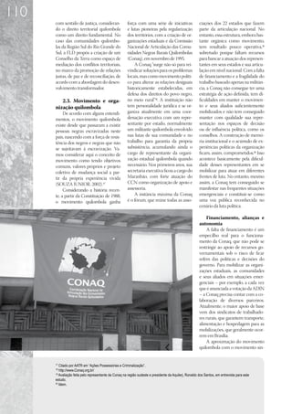 110
      com sentido de justiça, consideran-              força com uma série de iniciativas                ciações dos 22 estados que fazem
      do o direito territorial quilombola              e lutas pioneiras pela regularização              parte da articulação nacional. No
      como um direito fundamental. No                  dos territórios, com a criação de or-             entanto, essa estrutura, embora bas-
      caso das comunidades quilombo-                   ganizações estaduais e da Comissão                tante orgânica como movimento,
      las da Região Sul do Rio Grande do               Nacional de Articulação das Comu-                 tem resultado pouco operativa,19
      Sul, a FLD propôs a criação de um                nidades Negras Rurais Quilombolas                 sobretudo porque faltam recursos
      Conselho da Terra como espaço de                 (Conaq), em novembro de 1995.                     para bancar a atuação dos represen-
      mediação dos conflitos territoriais,                 A Conaq “surge não só para rei-               tantes em seus estados e sua articu-
      no marco da promoção de relações                 vindicar soluções para os problemas               lação em nível nacional. Com a falta
      justas, de paz e de reconciliação, de            locais, mas como movimento políti-                de financiamento e a fragilidade do
      acordo com a abordagem do desen-                 co para alterar as relações desiguais             trabalho baseado apenas na militân-
      volvimento transformador.                        historicamente estabelecidas, em                  cia, a Conaq não consegue ter uma
                                                       defesa dos direitos do povo negro,                estratégia de ação definida; tem di-
         2.3.	 Movimento e orga-                       no meio rural”18. A instituição não               ficuldades em manter o movimen-
      nização quilombola                               tem personalidade jurídica e se or-               to e seus aliados suficientemente
           De acordo com alguns entendi-               ganiza atualmente em uma coor-                    mobilizados e não tem conseguido
      mentos, o movimento quilombola                   denação executiva com um repre-                   manter com qualidade sua repre-
      existe desde que passaram a existir              sentante por estado, normalmente                  sentação nos espaços de decisão
      pessoas negras escravizadas neste                um militante quilombola envolvido                 ou de influência política, como os
      país, nascendo com a força de resis-             nas lutas de sua comunidade e no                  conselhos. A construção de memó-
      tência dos negros e negras que não               trabalho para garantia da própria                 ria institucional e o acúmulo de ex-
      se sujeitavam à escravização. Va-                subsistência, acumulando ainda o                  periências políticas da organização
      mos considerar aqui o conceito de                cargo de representante da organi-                 ficam, assim, comprometidos.20 Isso
      movimento como tendo objetivos                   zação estadual quilombola quando                  acontece basicamente pela dificul-
      comuns, valores próprios e projeto               necessário. Nos primeiros anos, sua               dade desses representantes em se
      coletivo de mudança social a par-                secretaria executiva ficou a cargo do             mobilizar para atuar em diferentes
      tir da própria experiência vivida                Maranhão, com forte atuação do                    frentes de luta. No entanto, mesmo
      (SOUZA JUNIOR, 2002).17                          CCN como organização de apoio e                   assim, a Conaq tem conseguido se
           Considerando a história recen-              assessoria.                                       manifestar nas frequentes situações
      te, a partir da Constituição de 1988,                A instância máxima da Conaq                   emergenciais e constituir-se como
      o movimento quilombola ganha                     é o fórum, que reúne todas as asso-               uma voz pública reconhecida no
                                                                                                         cenário da luta política.

                                                                                                             Financiamento, alianças e
                                                                                                         autonomia
                                                                                                             A falta de financiamento é um
                                                                                                         empecilho real para o funciona-
                                                                                                         mento da Conaq, que não pode se
                                                                                                         restringir ao apoio de recursos go-
                                                                                                         vernamentais sob o risco de ficar
                                                                                                         refém das políticas e decisões do
                                                                                                         governo. Para mobilizar as organi-
                                                                                                         zações estaduais, as comunidades
                                                                                                         e seus aliados em situações emer-
                                                                                                         genciais – por exemplo, a cada vez
                                                                                                         que é anunciada a votação da ADIN
                                                                                                         – a Conaq precisa contar com a co-
                                                                                                         laboração de diversos parceiros.
                                                                                                         Atualmente, o maior apoio de base
                                                                                                         vem dos sindicatos de trabalhado-
                                                                                                         res rurais, que garantem transporte,
                                                                                                         alimentação e hospedagem para as
                                                                                                         mobilizações, que geralmente ocor-
                                                                                                         rem em Brasília.
                                                                                                             A aproximação do movimento
                                                                                                         quilombola com o movimento sin-


      17
         Citado por AATR em “Ações Possessórias e Criminalização”.
      18
         http://www.Conaq.org.br/
      19
         Avaliação feita pelo representante da Conaq na região sudeste e presidente da Aquilerj, Ronaldo dos Santos, em entrevista para este
      estudo.
      20
         Idem.
 