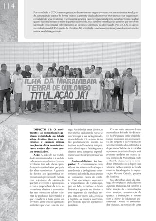 114
         Por outro lado, o CCN, como organização do movimento negro, teve um crescimento institucional gran-
         de, conseguindo superar de forma criativa a aparente dualidade entre ser movimento e ser organização;
         consolidando seus programas e tendo uma presença cada vez mais significativa no debate tanto estadual
         quanto nacional no que se refere à questão quilombola, mas também em relação às questões que envolvem
         identidade etnicorracial, enfrentamento ao racismo e afirmação da diversidade. Para o CCN, os apoios
         recebidos tanto da CESE quanto da Christian Aid têm direta conexão com os avanços no desenvolvimento
         institucional da organização.




          IMPACTO 13: O movi-                rega. Ao defender esses direitos, o        O caso mais extremo dentre
      mento e as comunidades ga-             movimento quilombola torna-se          os estudados foi o de São Francis-
      nham visibilidade no debate            um “inimigo” a ser deslegitimado,      co do Paraguaçu, onde duas lide-
      sobre direitos étnicos e ter-          desmobilizado. O racismo tácito        ranças morreram em consequên-
      ritoriais e causam intensa             tão profundamente inscrito na          cia do desgaste e da vergonha de
      reação das elites econômicas,          tecitura social brasileira não per-    serem criminalizados, intimados a
      tanto contra elas como con-            mite admitir que o Estado garanta      depor como “ladrões de terra”. Mas
      tra seus aliados.                      direitos a essa categoria, especial-   o processo de criminalização está
          Ação: A ação de dar visibili-      mente o direito de propriedade da      presente também em outros ca-
      dade às comunidades e à sua luta       terra.                                 sos, como o da Marambaia, onde
      pela garantia dos direitos étnicos e       Sustentabilidade do im-            a Marinha aterrorizava os mora-
      territoriais tem sido eficaz e gera-   pacto: A criminalização tem            dores intimando-os a depor. Essa
      do reações muito fortes por parte      sido o mecanismo utilizado para        situação melhorou com a entrada
      das elites econômicas. A garantia      amedrontar e deslegitimar o mo-        em cena das advogadas da organi-
      de direitos aos quilombolas re-        vimento quilombola, mascarando         zação Mariana Crioula, parceira
      presenta um processo de ruptura        as verdadeiras raízes do confli-       de Koinonia.
      com estruturas de dominação            to. Esse mecanismo representa              No Maranhão, além da estra-
      que têm a ver com o agronegócio        a “esquizofrenia” do Estado que,       tégia de cooptação, utilizada com
      e com a propriedade da terra, ao       por um lado, reconhece a dívida        algumas lideranças, há também a
      reconhecer direitos a comunida-        histórica e garante os direitos a      forte atuação da criminalização,
      des que vivem com valores e for-       esse segmento da população ne-         com ameaças, apresentação de
      mas de produção diferenciados e        gra, mas, por outro lado, propicia     queixas e intimações e mesmo
      que concebem a terra como um           e legitima as reações contrárias,      com a morte de lideranças qui-
      território, com todo o significado     por meio do aparato legislativo e      lombolas. Dentre as comunida-
      simbólico que esse conceito car-       judiciário.                            des visitadas, as pessoas de Santa
 