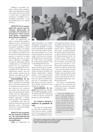 117
    Mobilizar a sociedade e esti-
mular a reflexão sobre a solidarie-
dade e os princípios da diversidade
e do respeito são ações necessárias
e centrais para as organizações
ecumênicas. O trabalho com co-
munidades quilombolas é uma
oportunidade para essa reflexão
na prática.

     IMPACTO 19: As comuni-
dades têm conexão com mo-
vimentos diferenciados da
sociedade civil nacional e in-
ternacional e outros setores,
como igrejas e organizações
do movimento ecumênico.
     Ação: As organizações de
apoio e assessoria dão respaldo e
ampliam as lutas e demandas de        apoio desenvolvem um trabalho                 ca da agricultura familiar e das co-
seus parceiros locais, cumprem        “pedagógico” de formação e de in-             munidades tradicionais, tais como
um papel de mediadores e fazem        formação de qualidade. A confian-             o Programa de Aquisição de Ali-
avançar as reflexões em âmbitos       ça das comunidades nesse trabalho             mentos (PAA), o Programa Luz
mais amplos. É muito importante       está na base dos avanços alcança-             para Todos e os distintos projetos
que a incidência não fique só nos     dos. Essa confiança tem a ver com             do Ministério do Desenvolvimen-
movimentos e denúncias, mas que       a forma da assessoria - presença no           to Agrário (MDA) e do Ministério
promova a criação de um apoio         campo, vivências com as comuni-               do Desenvolvimento Social e de
diversificado para que os temas       dades, abertura de canais de diálo-           Combate à Fome (MDS). A cria-
sejam conhecidos e divulgados.        go – MPF e outros - com a qualida-            ção dos Territórios da Cidadania
O papel de intermediar relações       de da informação prestada e com               foi um formato encontrado pelo
é fundamental e é um diferencial      as metodologias de formação.                  governo para concentrar e coor-
positivo das três organizações.           A formação e o acesso à infor-            denar ações e programas governa-
Uma das capacidades de uma co-        mação permitem que as comuni-                 mentais em áreas de menor IDH
munidade local é saber que essas      dades tenham conhecimento, par-               e com um determinado nível de
organizações existem e que não        ticipem de espaços de debate e de             articulação e organização social. 30
estará sozinha, quando tiver de       decisão, compreendam a disputa                Também nesse período foi criada
enfrentar uma situação de emer-       política e criem suas associações             a Política Nacional de Desenvol-
gência ou até mesmo o Estado.         civis com personalidade jurídica.             vimento Sustentável dos Povos e
     Sustentabilidade do im-          Esses são aspectos fundamentais               Comunidades Tradicionais, enca-
pacto: É fundamental compre-          para que as comunidades consi-                beçada pelo MMA.
ender a importância da assessoria     gam acessar os serviços e estrutu-                Em relação aos quilombolas,
para o movimento social no Bra-       ras do Estado, fazendo valer seus             o governo criou, como parte das
sil. Nenhum movimento forte no        direitos de cidadania.                        políticas de reparação em relação
país sobreviveu sem assessoria,           Sustentabilidade do im-                   à população negra, o Programa
que sempre esteve presente para       pacto: depende da ação continua-              Brasil Quilombola,
apoiar nos momentos dos reveses,      da do trabalho pedagógico, incidin-
criando redes de solidariedade e      do também sobre novas lideranças                      que tem por finalidade coor-
de incidência. O movimento qui-       e sobre um número crescente de                   denar as ações governamentais
                                      pessoas em cada comunidade.                      para as comunidades quilombo-
lombola organizado é relativa-
                                                                                       las que visam garantir o direito
mente recente e está construindo                                                       à terra, à documentação básica,
e consolidando essas redes de            2.5.	 Acesso a serviços e                     alimentação, saúde, esporte, lazer,
apoio tão importantes para outros     melhoria da qualidade de                         moradia adequada, serviços de
segmentos, como o Movimento           vida                                             infraestrutura, previdência social,
Sem Terra e o Movimento Indíge-           Uma série de avanços podem                   educação e cultura. O Programa é
na, para citar alguns.                ser observados no período do go-                 coordenado pela SEPPIR e agrega
                                                                                       23 órgãos da administração públi-
                                      verno Lula em relação à amplia-
   IMPACTO 20: Comunida-                                                               ca federal. 31
                                      ção de serviços governamentais e
des têm aumento de lideran-           apoio à sustentabilidade econômi-
ças e de conscientização por
meio de informação e forma-             30
                                           Esse programa é coordenado pelos ministérios do Desenvolvimento Agrário (MDA), do
ção qualificadas.                       Desenvolvimento Social (MDS) e do Meio Ambiente (MMA).
   Ação: As organizações de             31
                                           Capítulo 1 deste documento, texto de Lucia Andrade.
 