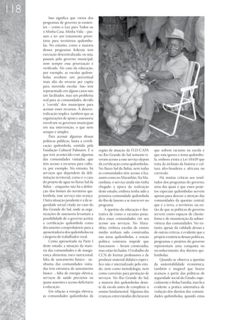 118
           Isso significa que vários dos
      programas de governo já existen-
      tes – como o Luz para Todos ou
      o Minha Casa, Minha Vida – pas-
      sam a ter um tratamento priori-
      tário para territórios quilombo-
      las. No entanto, como a maioria
      desses programas federais tem
      execução descentralizada, ou seja,
      passam pelo governo municipal,
      nem sempre essa priorização é
      verificada. No caso da educação,
      por exemplo, as escolas quilom-
      bolas recebem um percentual
      mais alto do recurso per capita
      para merenda escolar. Isso tem
      representado em alguns casos não
      um facilitador, mas um problema
      real para as comunidades, devido
      à “corrida” dos municípios para
      acessar esses recursos. A descen-
      tralização implica também que as
      organizações de apoio e assessoria
      envolvam os governos municipais
      em sua intervenção, o que nem
      sempre é simples.
           Para acessar algumas dessas
      políticas públicas, basta a certifi-
      cação quilombola, emitida pela
      Fundação Cultural Palmares. É o        região de atuação da FLD/CAPA         que sofrem racismo na escola e
      que tem acontecido com algumas         no Rio Grande do Sul somente ti-      que esta ignora o tema quilombo-
      das comunidades visitadas, que         veram acesso a esse serviço depois    la, embora exista a Lei 10.639 que
      têm acesso a recursos para cultu-      da certificação como quilombolas.     trata da inclusão da história e cul-
      ra, por exemplo. No entanto, há        No Baixo Sul da Bahia, nem todas      tura afro-brasileira e africana no
      serviços que dependem da deli-         as comunidades têm acesso à luz,      currículo.
      mitação territorial, como é o caso     assim como no Maranhão. Na Ma-             Há muitas críticas aos resul-
      do projeto de água no Baixo Sul da     rambaia, o serviço ainda não tinha    tados dos programas do governo,
      Bahia – enquanto não há a defini-      chegado à época da realização         uma das quais é que esses proje-
      ção dos limites do território qui-     deste estudo, embora tenha sido a     tos especiais quilombolas servem
      lombola, esse serviço não avança.      primeira comunidade quilombola        apenas para desviar a atenção das
      Outra situação pendente é a da se-     do Rio de Janeiro a se inscrever no   comunidades da questão central,
      guridade social citada no caso do      programa.                             que é a terra, o território, ou en-
      Rio Grande do Sul, onde as orga-           A questão da educação é ilus-     tão de que as políticas de governo
      nizações de assessoria levantam a      trativa de como o racismo preju-      servem como espaços de cliente-
      possibilidade de o governo aceitar     dica essas comunidades em seu         lismo e de manutenção da subser-
      a certificação quilombola como         acesso aos serviços. No Mara-         viência das comunidades. No en-
      documento comprobatório para a         nhão, embora escolas de ensino        tanto, apesar da validade dessas e
      aposentadoria dos quilombolas na       médio tenham sido construídas         de outras críticas, é evidente que a
      categoria de trabalhador rural.        nas áreas quilombolas, a reação       própria existência dessas políticas,
           Como apresentado na Parte I       política contrária impede que         programas e projetos do governo
      deste estudo, a situação da maio-      funcionem – foram construídas,        representam uma conquista no
      ria das comunidades é de insegu-       mas estão fechadas. O trabalho do     reconhecimento dos direitos qui-
      rança alimentar, risco nutricional,    CCN de formar professores e de        lombolas.
      falta de saneamento básico - ne-       produzir material didático especí-         Quando se observa a questão
      nhuma das comunidades visita-          fico não é internalizado pelo esta-   da sustentabilidade econômica,
      das tem estrutura de saneamento        do, nem como metodologia, nem         também é inegável que houve
      básico -, falta de energia elétrica,   como convênio para prestação de       avanços a partir das políticas de
      serviços de saúde precários ou         serviços. No Rio Grande do Sul,       seguridade social do Estado, espe-
      quase ausentes e acesso deficitário    a maioria dos quilombolas desis-      cialmente o Bolsa Família, mas fica
      à educação.                            te da escola antes de completar o     evidente a prática sistemática de
           Em relação à energia elétrica,    ensino fundamental. Algumas das       violação dos direitos das comuni-
      as comunidades quilombolas da          crianças entrevistadas declararam     dades quilombolas, quando estas
 