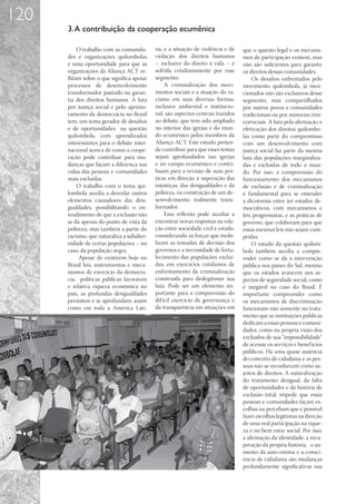 120
      3. A contribuição da cooperação ecumênica

           O trabalho com as comunida-      na, e a situação de violência e de    que o aparato legal e os mecanis-
      des e organizações quilombolas        violação dos direitos humanos         mos de participação existem, mas
      é uma oportunidade para que as        – inclusive do direito à vida – é     não são suficientes para garantir
      organizações da Aliança ACT re-       sofrida cotidianamente por esse       os direitos dessas comunidades.
      flitam sobre o que significa apoiar   segmento.                                 Os desafios enfrentados pelo
      processos de desenvolvimento               A criminalização dos movi-       movimento quilombola, já men-
      transformador pautado na garan-       mentos sociais e a atuação do ra-     cionados não são exclusivos desse
      tia dos direitos humanos. A luta      cismo em suas diversas formas,        segmento, mas compartilhados
      por justiça social e pelo aprimo-     inclusive ambiental e institucio-     por outros povos e comunidades
      ramento da democracia no Brasil       nal, são aspectos centrais trazidos   tradicionais ou por minorias etni-
      tem, um tema gerador de desafios      ao debate, que tem sido ampliado      corraciais. A luta pela afirmação e
      e de oportunidades na questão         no interior das igrejas e do mun-     efetivação dos direitos quilombo-
      quilombola, com aprendizados          do ecumênico pelos membros da         las como parte do compromisso
      interessantes para o debate inter-    Aliança ACT. Este estudo preten-      com um desenvolvimento com
      nacional acerca de como a coope-      de contribuir para que esses temas    justiça social faz parte da mesma
      ração pode contribuir para mu-        sejam aprofundados nas igrejas        luta das populações marginaliza-
      danças que façam a diferença nas      e no campo ecumênico e contri-        das e excluídas de todo o mun-
      vidas das pessoas e comunidades       buam para a revisão de suas prá-      do. Por isso, a compreensão do
      mais excluídas.                       ticas em direção à superação das      funcionamento dos mecanismos
           O trabalho com o tema qui-       injustiças, das desigualdades e da    de exclusão e de criminalização
      lombola auxilia a desvelar outros     pobreza, na construção de um de-      é fundamental para se entender
      elementos causadores das desi-        senvolvimento realmente trans-        a dicotomia entre ter estados de-
      gualdades, possibilitando o en-       formador.                             mocráticos, com mecanismos e
      tendimento de que a exclusão não           Essa reflexão pode auxiliar a    leis progressistas, e as práticas de
      se dá apenas do ponto de vista da     encontrar novas respostas na rela-    governo, que colaboram para que
      pobreza, mas também a partir do       ção entre sociedade civil e estado,   essas mesmas leis não sejam cum-
      racismo, que naturaliza a subalter-   considerando as forças que mobi-      pridas.
      nidade de certas populações – no      lizam as tomadas de decisão dos           O estudo da questão quilom-
      caso, da população negra.             governos e a necessidade de forta-    bola também auxilia a compre-
           Apesar de existirem hoje no      lecimento das populações excluí-      ender como se dá a intervenção
      Brasil leis, instrumentos e meca-     das, em exercícios cotidianos de      pública nos países do Sul, mesmo
      nismos de exercício da democra-       enfrentamento da criminalização       que os estados avancem nos as-
      cia, políticas públicas favoráveis    construída para deslegitimar sua      pectos de seguridade social, como
      e relativa riqueza econômica no       luta. Pode ser um elemento im-        é inegável no caso do Brasil. É
      país, as profundas desigualdades      portante para a compreensão do        importante compreender como
      persistem e se aprofundam, assim      dif ícil exercício da governança e    os mecanismos de discriminação
      como em toda a América Lati-          da transparência em situações em      funcionam não somente no trata-
                                                                                  mento que as instituições públicas
                                                                                  dedicam a essas pessoas e comuni-
                                                                                  dades, como na própria visão dos
                                                                                  excluídos de sua “impossibilidade”
                                                                                  de acessar os serviços e benef ícios
                                                                                  públicos. Há uma quase ausência
                                                                                  do conceito de cidadania e as pes-
                                                                                  soas não se reconhecem como su-
                                                                                  jeitos de direitos. A naturalização
                                                                                  do tratamento desigual, da falta
                                                                                  de oportunidades e da história de
                                                                                  exclusão total, impede que essas
                                                                                  pessoas e comunidades façam es-
                                                                                  colhas ou percebam que é possível
                                                                                  fazer escolhas legítimas na direção
                                                                                  de uma real participação na rique-
                                                                                  za e no bem estar social. Por isso,
                                                                                  a afirmação da identidade, a recu-
                                                                                  peração da própria história, o au-
                                                                                  mento da auto-estima e a consci-
                                                                                  ência de cidadania são mudanças
                                                                                  profundamente significativas nas
 