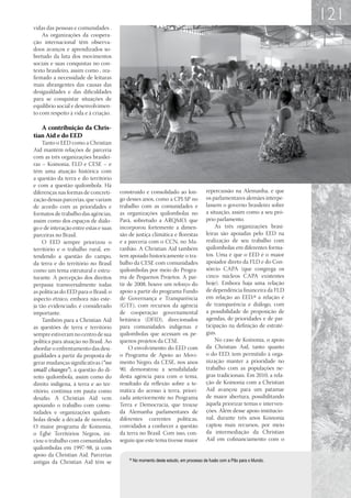 121
vidas das pessoas e comunidades .
    As organizações da coopera-
ção internacional têm observa-
doos avanços e aprendizados so-
bretudo da luta dos movimentos
sociais e suas conquistas no con-
texto brasileiro, assim como , rea-
firmado a necessidade de leituras
mais abrangentes das causas das
desigualdades e das dificuldades
para se conquistar situações de
equilíbrio social e desenvolvimen-
to com respeito á vida e à criação.

   A contribuição da Chris-
tian Aid e do EED
    Tanto o EED como a Christian
Aid mantêm relações de parceria
com as três organizações brasilei-
ras – Koinonia, FLD e CESE – e
têm uma atuação histórica com
a questão da terra e do território
e com a questão quilombola. Há
diferenças nas formas de concreti-     construído e consolidado ao lon-               repercussão na Alemanha, e que
zação dessas parcerias, que variam     go desses anos, como a CPI-SP no               os parlamentares alemães interpe-
de acordo com as prioridades e         trabalho com as comunidades e                  lassem o governo brasileiro sobre
formatos de trabalho das agências,     as organizações quilombolas no                 a situação, assim como a seu pró-
assim como dos espaços de diálo-       Pará, sobretudo a ARQMO, que                   prio parlamento.
go e de interação entre estas e suas   incorporou fortemente a dimen-                     As três organizações brasi-
parceiras no Brasil.                   são de justiça climática e florestas           leiras são apoiadas pelo EED na
    O EED sempre priorizou o           e a parceria com o CCN, no Ma-                 realização de seu trabalho com
território e o trabalho rural, en-     ranhão. A Christian Aid também                 quilombolas em diferentes forma-
tendendo a questão do campo,           tem apoiado historicamente o tra-              tos. Uma é que o EED é o maior
da terra e do território no Brasil     balho da CESE com comunidades                  apoiador direto da FLD e do Con-
como um tema estrutural e estru-       quilombolas por meio do Progra-                sórcio CAPA (que congrega os
turante. A percepção dos direitos      ma de Pequenos Projetos. A par-                cinco núcleos CAPA existentes
perpassa transversalmente todas        tir de 2008, houve um reforço do               hoje). Embora haja uma relação
as políticas do EED para o Brasil; o   apoio a partir do programa Fundo               de dependência financeira da FLD
aspecto étnico, embora não este-       de Governança e Transparência                  em relação ao EED,32 a relação é
ja tão evidenciado, é considerado      (GTF), com recursos da agência                 de transparência e diálogo, com
importante.                            de cooperação governamental                    a possibilidade de proposição de
    Também para a Christian Aid        britânica (DFID), direcionados                 agendas, de prioridades e de par-
as questões de terra e território      para comunidades indígenas e                   ticipação na definição de estraté-
sempre estiveram no centro de sua      quilombolas que acessam os pe-                 gias.
política para atuação no Brasil. Ao    quenos projetos da CESE.                           No caso de Koinonia, o apoio
abordar o enfrentamento das desi-          O envolvimento do EED com                  da Christian Aid, tanto quanto
gualdades a partir da proposta de      o Programa de Apoio ao Movi-                   o do EED, tem permitido à orga-
gerar mudanças significativas (“no     mento Negro, da CESE, nos anos                 nização manter a prioridade no
small changes”), a questão do di-      90, demonstrou a sensibilidade                 trabalho com as populações ne-
reito quilombola, assim como do        desta agência para com o tema,                 gras tradicionais. Em 2010, a rela-
direito indígena, à terra e ao ter-    resultado da reflexão sobre a te-              ção de Koinonia com a Christian
ritório, continua em pauta como        mática do acesso à terra, priori-              Aid avançou para um patamar
desafio. A Christian Aid vem           zada anteriormente no Programa                 de maior abertura, possibilitando
apoiando o trabalho com comu-          Terra e Democracia, que trouxe                 àquela priorizar temas e interven-
nidades e organizações quilom-         da Alemanha parlamentares de                   ções. Além desse apoio institucio-
bolas desde a década de noventa.       diferentes correntes políticas,                nal, durante três anos Koinonia
O maior programa de Koinonia,          convidados a conhecer a questão                captou mais recursos, por meio
o Egbé Territórios Negros, ini-        da terra no Brasil. Com isso, con-             da intermediação da Christian
ciou o trabalho com comunidades        seguiu que este tema tivesse maior             Aid em cofinanciamento com o
quilombolas em 1997-98, já com
apoio da Christian Aid. Parcerias
antigas da Christian Aid têm se
                                           32
                                                No momento deste estudo, em processo de fusão com a Pão para o Mundo.
 