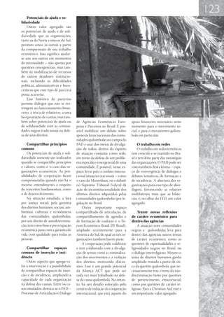 123
    Potenciais de ajuda e so-
lidariedade
    Outro valor agregado são
os potenciais de ajuda e de soli-
dariedade que as organizações,
tanto as do Norte como as do Sul,
prestam umas às outras a partir
da compreensão de seu trabalho
ecumênico. Isso significa ajudar-
se uns aos outros em momentos
de necessidade – não apenas por
questões emergenciais, mas tam-
bém na mobilização de recursos
de outros doadores institucio-
nais, incluindo as dificuldades
políticas, administrativas e buro-
cráticas que esse tipo de parceria
possa acarretar.
    Esse histórico de parcerias
permite diálogos que não se res-
tringem ao funcionamento finan-
ceiro, à troca de relatórios, a uma
boa prestação de contas, mas tam-
bém sobre potenciais de ajuda ou      de Agências Ecumênicas Euro-          apoio financeiro necessário neste
de solidariedade com as comuni-       peias e Parceiros no Brasil. É pos-   momento para o movimento so-
dades negras tradicionais na defe-    sível mobilizar um debate sobre       cial, e para o movimento quilom-
sa de seus direitos.                  apoio às lutas nacionais das comu-    bola em particular.
                                      nidades quilombolas no campo do
    Compartilhar princípios           PAD e usar dos meios de divulga-           O trabalho em redes
comuns                                ção de todos, dentro do espírito           O trabalho em redes temáticas
    Os potenciais de ajuda e soli-    de atuação conjunta como rede,        tem crescido e se mantido no Bra-
dariedade somente são realizados      em torno da defesa de um proble-      sil e tem feito parte das estratégias
quando se compartilha princípios      ma específico emergencial de uma      das organizações. O PAD pode ser
e valores, como é o caso das or-      comunidade. É possível, nesse es-     visto também desta forma – espa-
ganizações ecumênicas. As pos-        paço, levar para o âmbito interna-    ço de convergência de diálogos e
sibilidades de cooperação ficam       cional situações nacionais – como     debates temáticos, de formação e
comprometidas quando não há o         o caso da Marambaia, ou o debate      de incidência. A abertura das or-
mesmo entendimento a respeito         no Supremo Tribunal Federal da        ganizações para esse tipo de abor-
de conceitos fundamentais, como       ação de inconstitucionalidade dos     dagem, favorecendo as relações
o de desenvolvimento.                 últimos direitos adquiridos pelas     multilaterais mais que as bilate-
    Na situação estudada, a luta      comunidades quilombolas por le-       rais, é, no olhar do EED, um valor
por justiça social, pela garantia     gislação no Brasil.                   agregado.
dos direitos humanos, sociais, am-        Outro importante espaço
bientais, culturais e econômicos      compartilhado de articulação, de          Trazer novas reflexões
das comunidades quilombolas,          compartilhamento de agendas e         de caráter ecumênico para
por seu direito de autodetermina-     de formação de coalizão é o Fó-       dentro das agências
ção, tem como base a preocupação      rum Ecumênico Brasil (FE Brasil),         A atuação com comunidades
ecumênica para com a garantia de      ampliado recentemente para a          negras e quilombolas leva para
vida com qualidade para todas as      América do Sul, do qual as três or-   dentro das agências outros temas
pessoas.                              ganizações também fazem parte.        de caráter ecumênico, como as
                                          A cooperação pode colaborar       questões de espiritualidades e re-
    Compartilhar espaços              e tem colaborado com a divulga-       ligiosidades negras no Brasil, ou
comuns de inserção e inci-            ção de temas como a criminaliza-      o diálogo interreligioso. Mesmo o
dência                                ção dos movimentos e a violação       tema de direitos humanos ganha
    Outro aspecto que agrega va-      dos direitos, motivando discus-       amplitude, tratado a partir da óti-
lor à intervenção é a possibilidade   sões. Esse é um grande potencial      ca da questão quilombola, que ne-
de compartilhar espaços de inser-     da Aliança ACT que pode ser           cessariamente traz o tema da não-
ção e de incidência, ampliando a      cada vez mais trabalhado na defe-     discriminação tanto por questões
capacidade de cada organização        sa da causa quilombola. No entan-     de pertencimento etnicorracial,
na defesa das causas. Entre os ca-    to, há um desafio colocado pelo       como por questões de caráter re-
sos estudados, destaca-se o PAD –     cenário de redução da cooperação      ligioso. Para a Christian Aid, este é
Processo de Articulação e Diálogo     internacional, que está aquém do      um importante valor agregado.
 