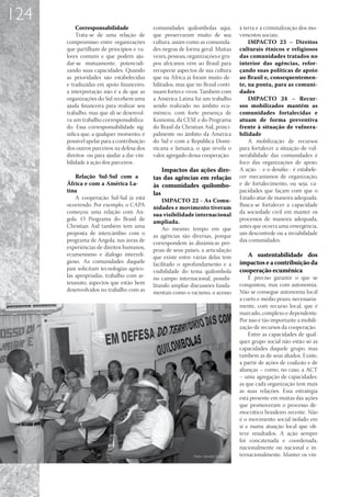 124
          Corresponsabilidade               comunidades quilombolas aqui,         à terra e a criminalização dos mo-
          Trata-se de uma relação de        que preservaram muito de sua          vimentos sociais.
      compromisso entre organizações        cultura, assim como as comunida-          IMPACTO 23 – Direitos
      que partilham de princípios e va-     des negras de forma geral. Muitas     culturais étnicos e religiosos
      lores comuns e que podem aju-         vezes, pessoas, organizações e gru-   das comunidades tratados no
      dar-se mutuamente, potenciali-        pos africanos vêm ao Brasil para      interior das agências, refor-
      zando suas capacidades. Quando        recuperar aspectos de sua cultura     çando suas políticas de apoio
      as prioridades são estabelecidas      que na África já foram muito de-      ao Brasil e, consequentemen-
      e traduzidas em apoio financeiro,     bilitados, mas que no Brasil conti-   te, na ponta, para as comuni-
      a interpretação não é a de que as     nuam fortes e vivos. Também com       dades
      organizações do Sul recebem uma       a América Latina há um trabalho           IMPACTO 24 – Recur-
      ajuda financeira para realizar seu    sendo realizado no âmbito ecu-        sos mobilizados mantêm as
      trabalho, mas que ali se desenvol-    mênico, com forte presença de         comunidades fortalecidas e
      va um trabalho corresponsabiliza-     Koinonia, da CESE e do Programa       atuam de forma preventiva
      do. Essa corresponsabilidade sig-     do Brasil da Christian Aid, princi-   frente à situação de vulnera-
      nifica que, a qualquer momento, é     palmente no âmbito da América         bilidade
      possível apelar para a contribuição   do Sul e com a República Domi-            A mobilização de recursos
      dos outros parceiros na defesa dos    nicana e Jamaica, o que revela o      para fortalecer a situação de vul-
      direitos ou para ajudar a dar visi-   valor agregado dessa cooperação.      nerabilidade das comunidades é
      bilidade à ação dos parceiros .                                             foco das organizações de apoio.
                                                Impactos das ações dire-          A ação - e o desafio - é estabele-
          Relação Sul-Sul com a             tas das agências em relação           cer mecanismos de organização,
      África e com a América La-            às comunidades quilombo-              e de fortalecimento, ou seja, ca-
      tina                                  las                                   pacidades que façam com que o
          A cooperação Sul-Sul já está          IMPACTO 22 - As Comu-             Estado atue de maneira adequada.
      ocorrendo. Por exemplo, o CAPA        nidades e movimento tiveram           Busca-se fortalecer a capacidade
      começou uma relação com An-           sua visibilidade internacional        da sociedade civil em manter os
      gola. O Programa do Brasil de         ampliada.                             processos de maneira adequada,
      Christian Aid também tem uma              Ao mesmo tempo em que             antes que ocorra uma emergência,
      proposta de intercâmbio com o         as agências são diversas, porque      um descontrole ou a inviabilidade
      programa de Angola, nas áreas de      correspondem às dinâmicas pró-        das comunidades.
      experiências de direitos humanos,     prias de seus países, a articulação
      ecumenismo e diálogo interreli-       que existe entre várias delas tem        A sustentabilidade dos
      gioso. As comunidades daquele         facilitado o aprofundamento e a       impactos e a contribuição da
      país solicitam tecnologias agríco-    visibilidade do tema quilombola       cooperação ecumênica
      las apropriadas, trabalho com ar-     no campo internacional, possibi-          É preciso garantir o que se
      tesanato, aspectos que estão bem      litando ampliar discussões funda-     conquistou, mas com autonomia.
      desenvolvidos no trabalho com as      mentais como o racismo, o acesso      Não se consegue autonomia local
                                                                                  a curto e médio prazo, necessaria-
                                                                                  mente, com recurso local, que é
                                                                                  marcado, complexo e dependente.
                                                                                  Por isso é tão importante a mobili-
                                                                                  zação de recursos da cooperação.
                                                                                      Entre as capacidades de qual-
                                                                                  quer grupo social não estão só as
                                                                                  capacidades daquele grupo, mas
                                                                                  também as de seus aliados. Existe,
                                                                                  a partir de ações de coalizão e de
                                                                                  alianças – como, no caso, a ACT
                                                                                  – uma agregação de capacidades:
                                                                                  as que cada organização tem mais
                                                                                  as suas relações. Essa estratégia
                                                                                  está presente em muitas das ações
                                                                                  que promoveram o processo de-
                                                                                  mocrático brasileiro recente. Não
                                                                                  é o movimento social isolado em
                                                                                  si e numa atuação local que ob-
                                                                                  teve resultados. A ação sempre
                                                                                  foi concatenada e coordenada,
                                                                                  nacionalmente ou nacional e in-
                                                                                  ternacionalmente. Manter os vín-
 