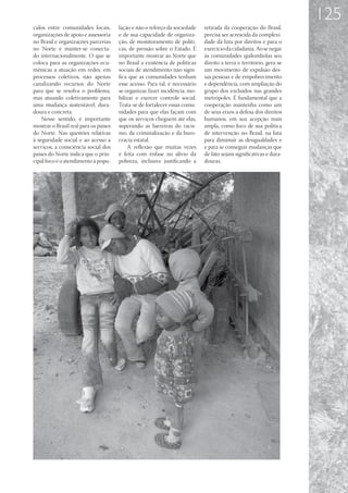 125
culos entre comunidades locais,        lação e não o reforço da sociedade    retirada da cooperação do Brasil,
organizações de apoio e assessoria     e de sua capacidade de organiza-      precisa ser acrescida da complexi-
no Brasil e organizações parcerias     ção, de monitoramento de políti-      dade da luta por direitos e para o
no Norte é manter-se conecta-          cas, de pressão sobre o Estado. É     exercício da cidadania. Ao se negar
do internacionalmente. O que se        importante mostrar ao Norte que       às comunidades quilombolas seu
coloca para as organizações ecu-       no Brasil a existência de políticas   direito a terra e território, gera-se
mênicas a atuação em redes, em         sociais de atendimento não signi-     um movimento de expulsão des-
processos coletivos, não apenas        fica que as comunidades tenham        sas pessoas e de empobrecimento
canalizando recursos do Norte          esse acesso. Para tal, é necessário   e dependência, com ampliação do
para que se resolva o problema,        se organizar, fazer incidência, mo-   grupo dos excluídos nas grandes
mas atuando coletivamente para         bilizar e exercer controle social.    metrópoles. É fundamental que a
uma mudança sustentável, dura-         Trata-se de fortalecer essas comu-    cooperação mantenha como um
doura e concreta.                      nidades para que elas façam com       de seus eixos a defesa dos direitos
    Nesse sentido, é importante        que os serviços cheguem até elas,     humanos, em sua acepção mais
mostrar o Brasil real para os países   superando as barreiras do racis-      ampla, como foco de sua política
do Norte. Nas questões relativas       mo, da criminalização e da buro-      de intervenção no Brasil, na luta
à seguridade social e ao acesso a      cracia estatal.                       para diminuir as desigualdades e
serviços, a consciência social dos         A reflexão que muitas vezes       e para se conseguir mudanças que
países do Norte indica que o prin-     é feita com ênfase no alívio da       de fato sejam significativas e dura-
cipal foco é o atendimento à popu-     pobreza, inclusive justificando a     douras.
 