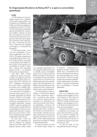 127
As Organizações Brasileiras da Aliança ACT e o apoio às comunidades
quilombolas
    CESE
    A CESE sempre teve uma preo-
cupação especial com a população
rural e apoiou muitos projetos com
os sindicatos de trabalhadores rurais
(STRs), suas federações estaduais e a
confederação nacional (CONTAG).
Os STRs representam os assalariados
agrícolas, principalmente, os agricul-
tores familiares. Ademais, nos anos
80 e crescentemente nos anos 90, a
CESE desenvolveu parcerias com or-
ganizações alternativas que surgiram
para representar setores específicos,
tais como o Movimento dos Sem
Terra, o Movimento dos Atingidos
por Barragens e o movimento dos
seringueiros.
    A CESE apoiou desde o início
a luta das comunidades e do mo-
vimento quilombola. Entre 1991 e
1994, a CESE apoiou a longa luta da
comunidade de Rio das Rãs, no Oes-
te do Estado da Bahia, mencionado
na seção histórica deste estudo. Pro-
jetos também foram apoiados com
comunidades no Estado do Mara-
nhão – inclusive outra comunidade        com a população quilombola. O al-         de parceiros – complementam os
pioneira, Frechal – e no Município       cance geográfico desses projetos tem      programas de apoio a projetos. Nos
de Oriximiná, no Estado do Pará.         se ampliado, porque comunidades           últimos anos, a comunidade de São
    Entre 1996 e 2002, o PAMN            negras rurais em muitos estados do        Francisco do Paraguaçu tem sido um
– Programa de Apoio ao Movimen-          Brasil têm investido na afirmação da      foco particular dessas ações. No âm-
to Negro, um programa especial da        sua identidade etnicorracial. Embora      bito nacional, a CESE tem apoiado
CESE financiado pela agência ecu-        a questão da terra e do território seja   iniciativas do movimento quilombo-
mênica alemã EZE, precursora do          fundamental, muitas outras questões       la pela implementação de políticas
EED – possibilitou o fornecimento        surgem. Além da organização e mo-         públicas e garantias constitucionais
de recursos maiores a quilombolas,       bilização, há projetos que promovem       para as comunidades e territórios
em parceria com a entidade repre-        a geração de renda, a segurança ali-      quilombolas.
sentativa em Oriximiná (ARQMO)           mentar, saúde e questões de gênero.
e com duas ONGs no Maranhão, o                Por meio de projetos e outras es-       FLD/CAPA
Centro de Cultura Negra (CCN) e a        tratégias, a CESE promove ligações            Com o seu surgimento como
Sociedade Maranhense de Direitos         com outras organizações rurais e          fundação autônoma ligada à IECLB,
Humanos (SMDH). O CCN imple-             com o movimento negro urbano,             a FLD assumiu o CAPA (Centro de
mentou um amplo projeto de cons-         com o intuito de apoiar a busca de        Apoio ao Pequeno Agricultor) e o
cientização com professores em co-       articulação dos quilombolas com           COMIN (Conselho de Missão entre
munidades quilombolas, enquanto          outros movimentos sociais. Lideran-       Indígenas), antes abrigados no Servi-
a SMDH, a partir da experiência de       ças quilombolas e assessorias têm         ço de Projetos de Desenvolvimento,
Frechal, produziu estudos históricos     participado de diversas reuniões or-      como parceiros estratégicos.
e antropológicos em diversas comu-       ganizadas pela CESE, a exemplo de             O papel da FLD junto ao CAPA
nidades, para desenvolver a jurispru-    seu Encontro com Movimentos So-           é acompanhar a área temática e de
dência que tornaria efetivo o instru-    ciais, realizado a cada dois anos, reu-   gestão, além de fortalecer sua liga-
mento constitucional que estabelece      nindo representações nacionais dos        ção com a IECLB. O trabalho com
a propriedade coletiva da terra.         principais movimentos do país. Em         as comunidades quilombolas no
    Por outro lado, a CESE vem           2009, a CESE e Heifer Internacional       Sul do Rio Grande do Sul teve iní-
apoiando a causa quilombola por          promoveram uma Roda de Diálogo            cio depois de uma provocação feita
meio do Programa de Pequenos             de quilombolas da Bahia.                  pela FLD ao CAPA.
Projetos. Entre 1996 e 2009, 111 dos          As ações de advocacy da CESE             O CAPA foi criado em 1978
pequenos projetos tinham relação         – de iniciativa/origem própria ou         pela igreja luterana para contrapor
 