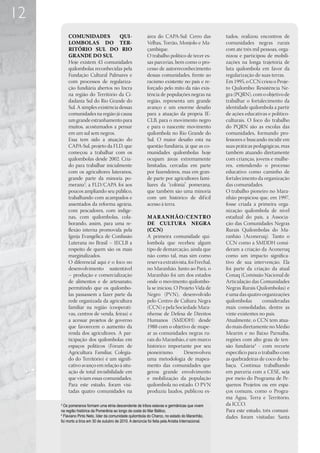 12
         COMUNIDADES               QUI-                     área do CAPA-Sul: Cerro das             tudos, realizou encontros de
         LOMBOLAS DO TER-                                   Velhas, Torrão, Monjolo e Ma-           comunidades negras rurais
         RITÓRIO SUL DO RIO                                 çambique.                               com até três mil pessoas, orga-
         GRANDE DO SUL                                      O trabalho político de tecer es-        nizou e participou de mobili-
         Hoje existem 43 comunidades                        sas parcerias, bem como o pro-          zações na longa trajetória de
         quilombolas reconhecidas pela                      cesso de autorreconhecimento            luta quilombola em favor da
         Fundação Cultural Palmares e                       dessas comunidades, frente ao           regularização de suas terras.
         com processos de regulariza-                       racismo existente no país e re-         Em 1995, o CCN criou o Proje-
         ção fundiária abertos no Incra                     forçado pelo mito da não exis-          to Quilombo: Resistência Ne-
         na região do Território da Ci-                     tência de populações negras na          gra (PQRN), com o objetivo de
         dadania Sul do Rio Grande do                       região, representa um grande            trabalhar o fortalecimento da
         Sul. A simples existência dessas                   avanço e um enorme desafio              identidade quilombola a partir
         comunidades na região já causa                     para a atuação da própria IE-           de ações educativas e político-
         um grande estranhamento para                       CLB, para o movimento negro             culturais. O foco do trabalho
         muitos, acostumados a pensar                       e para o nascente movimento             do PQRN são as escolas das
         em um sul sem negros.                              quilombola no Rio Grande do             comunidades, formando pro-
         Essa tem sido a atuação do                         Sul. O maior desafio está na            fessores e buscando incidir em
         CAPA-Sul, projeto da FLD, que                      questão fundiária, já que as co-        suas práticas pedagógicas, mas
         começou a trabalhar com os                         munidades quilombolas hoje              também atuando diretamente
         quilombolas desde 2002. Cria-                      ocupam áreas extremamente               com crianças, jovens e mulhe-
         do para trabalhar inicialmente                     limitadas, cercadas em parte            res, entendendo o processo
         com os agricultores luteranos,                     por fazendeiros, mas em gran-           educativo como caminho de
         grande parte da minoria po-                        de parte por agricultores fami-         fortalecimento da organização
         merana3, a FLD/CAPA foi aos                        liares da “colônia” pomerana,           das comunidades.
         poucos ampliando seu público,                      que também são uma minoria              O trabalho pioneiro no Mara-
         trabalhando com acampados e                        com um histórico de dif ícil            nhão propiciou que, em 1997,
         assentados da reforma agrária,                     acesso à terra.                         fosse criada a primeira orga-
         com pescadores, com indíge-                                                                nização quilombola de nível
         nas, com quilombolas, cola-                        MARANHÃO/CENTRO                         estadual do país, a Associa-
         borando, assim, para uma re-                       DE CULTURA NEGRA                        ção das Comunidades Negras
         flexão interna promovida pela                      (CCN)                                   Rurais Quilombolas do Ma-
         Igreja Evangélica de Confissão                     A primeira comunidade qui-              ranhão (Aconeruq). Tanto o
         Luterana no Brasil – IECLB a                       lombola que recebeu algum               CCN como a SMDDH consi-
         respeito de quem são os mais                       tipo de demarcação, ainda que           deram a criação da Aconeruq
         marginalizados.                                    não como tal, mas sim como              como um impacto significa-
         O diferencial aqui é o foco no                     reserva extrativista, foi Frechal,      tivo de sua intervenção. Ela
         desenvolvimento sustentável                        no Maranhão. Junto ao Pará, o           foi parte da criação da atual
         – produção e comercialização                       Maranhão foi um dos estados             Conaq (Comissão Nacional de
         de alimentos e de artesanato,                      onde o movimento quilombo-              Articulação das Comunidades
         permitindo que os quilombo-                        la se iniciou. O Projeto Vida de        Negras Rurais Quilombolas) e
         las passassem a fazer parte da                     Negro (PVN), desenvolvido               é uma das quatro organizações
         rede organizada da agricultura                     pelo Centro de Cultura Negra            quilombolas       consideradas
         familiar na região (cooperati-                     (CCN) e pela Sociedade Mara-            mais consolidadas, dentre as
         vas, centros de venda, feiras) e                   nhense de Defesa de Direitos            vinte existentes no país.
         a acessar projetos de governo                      Humanos (SMDDH) desde                   Atualmente, o CCN tem atua-
         que favorecem o aumento da                         1988 com o objetivo de mape-            do mais diretamente no Médio
         renda dos agricultores. A par-                     ar as comunidades negras ru-            Mearim e no Baixo Parnaíba,
         ticipação dos quilombolas em                       rais do Maranhão, é um marco            regiões com alto grau de ten-
         espaços políticos (Fórum de                        histórico importante por seu            são fundiária4 - com recorte
         Agricultura Familiar, Colegia-                     pioneirismo.       Desenvolveu          específico para o trabalho com
         do do Território) é um signifi-                    uma metodologia de mapea-               as quebradeiras de coco de ba-
         cativo avanço em relação à situ-                   mento das comunidades que               baçu. Continua trabalhando
         ação de total invisibilidade em                    gerou grande envolvimento               em parceria com a CESE, seja
         que viviam essas comunidades.                      e mobilização da população              por meio do Programa de Pe-
         Para este estudo, foram visi-                      quilombola no estado. O PVN             quenos Projetos ou em espa-
         tadas quatro comunidades na                        produziu laudos, publicou es-           ços comuns, como o Progra-
                                                                                                    ma Água, Terra e Território,
     3
       Os pomeranos formam uma etnia descendente de tribos eslavas e germânicas que vivem           da ICCO.
     na região histórica da Pomerânia ao longo da costa do Mar Báltico.                             Para este estudo, três comuni-
     4
       Flaviano Pinto Neto, líder da comunidade quilombola do Charco, no estado do Maranhão,        dades foram visitadas: Santa
     foi morto a tiros em 30 de outubro de 2010. A denúncia foi feita pela Anistia Internacional.
 
