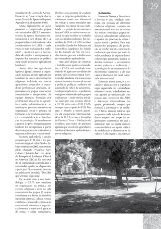 129
inicialmente de Centro de Aconse-       Devido a essa postura de cuidado           Koinonia
lhamento ao Pequeno Agricultor (o       – que os próprios quilombolas re-            Koinonia Presença Ecumênica
nome Centro de Apoio ao Pequeno         conhecem como um diferencial            e Serviço é uma entidade com-
Agricultor foi adotado em 1988).        em relação a outras entidades que       posta por pessoas de diferentes
    Muito rapidamente, as ações         “surgiram” na esteira da sua visibi-    tradições religiosas, reunidas em
passaram a compreender grupos           lidade – o projeto foi um sucesso e     associação civil sem fins lucrativos.
não vinculados à IECLB, com o in-       deu ao CAPA reconhecimento na-          Sua missão é mobilizar grupos his-
centivo da agência financiadora in-     cional no que se refere ao trabalho     tóricos e culturalmente vulneráveis
ternacional, a EZE (depois EED). A      com os afrodescendentes. Em no-         e aqueles em processo de emanci-
pergunta das coordenadoras e dos        vembro de 2010, o CAPA recebeu          pação social e política. Para isso,
coordenadores do CAPA – onde            a medalha Zumbi dos Palmares, da        desenvolve programas de produ-
estão os mais excluídos dos exclu-      Assembleia Legislativa do Estado        ção de conhecimento, informação
ídos? – apontava para a necessi-        do Rio Grande do Sul, em reco-          e educação que atuam por meio de
dade de ampliar a compreensão a         nhecimento por seu trabalho com         redes, em busca de espaços demo-
respeito dos conceitos de público       as comunidades quilombolas.             cráticos que garantam a justiça, os
rural ou de “pequenos agricultores          Oito anos depois de começar         direitos humanos – econômicos,
familiares”.                            o trabalho com quatro comunida-         sociais, culturais e ambientais –,
    Assim, além dos agricultores        des, o CAPA está envolvido com          a produção do ecumenismo e do
ligados à Igreja Luterana, a organi-    mais de 40, agora em atividades do      movimento ecumênico e de seus
zação passou a atender agricultores     projeto do Governo Federal Terri-       valores libertários em nível nacio-
familiares de outras denominações       tório da Cidadania. Os avanços são      nal e internacional.
religiosas, incluindo aos poucos        visíveis, tanto em termos de acesso          Koinonia presta serviços e es-
agricultores assentados e pesca-        a políticas públicas, melhoria da       tabelece alianças com a população
dores profissionais artesanais, or-     qualidade de vida e de autoestima.      negra organizada em comunidades
ganizados em grupos, associações        As disputas pela terra – o problema     urbanas e rurais, trabalhadores ru-
comunitárias e cooperativas. As         mais grave enfrentado pelos grupos      rais, agentes de solidariedade com
equipes técnicas, formadas por          tradicionais – estão em fase inicial.   pessoas que vivem com Hiv/AIDS
profissionais das áreas da agricul-     Ao antecipar esse cenário dif ícil,     e lideranças intermediárias das
tura, saúde, administração e co-        a IECLB, junto com a FLD, CAPA          igrejas, priorizando, sempre que
municação, prestam assessoria na        (sempre com o apoio do EED, Pão         possível, a juventude e as mulhe-
organização social e política, na       para o Mundo e outros parcei-           res. Outras alianças naturais que
formação e na produção econômi-         ros da cooperação internacional,        perpassam toda ação de Koinonia
ca – comercialização e distribui-       além da ELCA), criou o Conselho         dizem respeito ao campo das or-
ção da produção. O atendimento          de Direito à Terra – Mediação de        ganizações ecumênicas, no qual a
a grupos do povo indígena guarani       Conflitos, para tratar de questões      instituição não só presta serviços
também foi incorporado, a partir        agrárias que envolvem agricultores      como também é um agente político
da preocupação com a soberania e        familiares luteranos, quilombolas e     de mobilização e disseminação de
segurança alimentar e nutricional.      povos indígenas.                        valores. A abrangência dos serviços
    No tema quilombola, o desafio
proposto pela FLD para o seu par-
ceiro estratégico CAPA/Núcleo Pe-
lotas resultou, em 2002, num projeto
piloto chamado “Pequenos Agri-
cultores Quilombolas” com apoio
                       ,
da Evangelical Lutheran Church
in America (ELCA). De um total
de 11 comunidades identificadas e
convidadas, quatro se dispuseram
a participar. O projeto está descrito
na publicação intitulada “Descobri
que tem raça negra aqui”  .
    De acordo com a sua meto-
dologia, o CAPA não interferiu
na organização, na cultura, nas
crenças religiosas e nem na vida
comunitária dos grupos. O projeto
considerou seis linhas de trabalho:
memória histórica, cultura e etnia;
cidadania; espaços de organização
comunitária; soberania e seguran-
ça alimentar e nutricional; geração
de renda; e saúde comunitária.
 