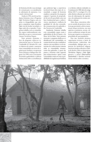 130
      de Koinonia, devido à sua estratégia    que poderiam ligar a experiência          e os direitos culturais instituídos na
      de comunicação e ao atendimento         territorial desses dois tipos de co-      Constituição de 1988 (além do artigo
      às solicitações de assessoria, é na-    munidade, a equipe de Koinonia            68 das ADCT e os artigos 215 e 216
      cional e internacional.                 ampliou o propósito do programa           sobre direitos culturais), por meio da
          Ainda em 1994, ano de sua fun-      original. A garantia da proprieda-        troca de informações, de experiên-
      dação, Koinonia criou o Programa        de de terra foi percebida como um         cias e da realização de eventos cien-
      Egbé Territórios Negros, uma res-       fator fundamental para a sobrevi-         tíficos e culturais.
      posta às desigualdades que atin-        vência, reprodução e melhoria da               Além disso, concentrou esfor-
      gem a população negra brasileira.       qualidade de vida das comunida-           ços no sentido de promover inicia-
      Egbé vem do Iorubá: sociedade e o       des remanescentes de quilombo e           tivas que permitam a efetiva manu-
      lugar onde ela se reproduz. O pro-      dos Terreiros de Candomblé.               tenção desses territórios, nos seus
      grama trabalha com as comunida-              Atualmente, Koinonia trabalha        aspectos econômicos, sociais, cul-
      des negras tradicionalmente esta-       com comunidades negras rurais e           turais e ambientais, sempre de uma
      belecidas no que se convencionou        quilombolas do Rio de Janeiro e do        forma que respeite as concepções e
      chamar Territórios Negros.              Baixo Sul da Bahia. Num primeiro          prioridades de suas populações.
          Num primeiro momento, o             momento o programa dedicou-se à                Para isso, Koinonia promove
      foco do programa voltava-se ex-         identificação das comunidades, ao         capacitações técnicas a partir de
      clusivamente para os Terreiros de       contato inicial com elas, a estabelecer   conhecimentos tradicionais das
      Candomblé de Salvador/BA, com           relações com seus líderes e ao levan-     comunidades, diálogos para a su-
      os objetivos de assistir e assessorar   tamento do conhecimento existente         peração da intolerância religiosa,
      essas comunidades nas áreas de re-      sobre as comunidades remanes-             assessoria jurídica educativa e defe-
      gularização fundiária, recuperação      centes dos quilombos. A partir daí,       sa de direitos. Edita os informativos
      étnico-botânica e diálogo inter-reli-   passou a fomentar redes regionais         Territórios Negros e Fala Egbé,
      gioso. Em 1999, com o crescimento       para esclarecimento e apoio a essas       gerencia o portal Observatório
      da temática quilombola e a reflexão     comunidades, tendo em vista as pos-       Quilombola e distribui semanal-
      institucional sobre as semelhanças      sibilidades de regularização fundiária    mente notícias sobre a temática.
 