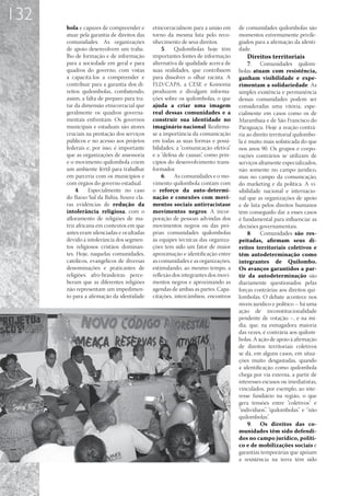 132
      bola e capazes de compreender e       etnicorracialnem para a união em     de comunidades quilombolas são
      atuar pela garantia de direitos das   torno da mesma luta pelo reco-       momentos extremamente privile-
      comunidades. As organizações          nhecimento de seus direitos.         giados para a afirmação da identi-
      de apoio desenvolvem um traba-            5.	 Quilombolas hoje têm         dade.
      lho de formação e de informação       importantes fontes de informação        Direitos territoriais
      para a sociedade em geral e para      alternativa de qualidade acerca de       7.	 Comunidades quilom-
      quadros do governo, com vistas        suas realidades, que contribuem      bolas atuam com resistência,
      a capacitá-los a compreender e        para dissolver o olhar racista. A    ganham visibilidade e expe-
      contribuir para a garantia dos di-    FLD/CAPA, a CESE e Koinonia          rimentam a solidariedade. As
      reitos quilombolas, combatendo,       produzem e divulgam informa-         simples existência e permanência
      assim, a falta de preparo para tra-   ções sobre os quilombolas, o que     dessas comunidades podem ser
      tar da dimensão etnicorracial que     ajuda a criar uma imagem             consideradas uma vitória, espe-
      geralmente os quadros governa-        real dessas comunidades e a          cialmente em casos como os de
      mentais enfrentam. Os governos        construir sua identidade no          Marambaia e de São Francisco do
      municipais e estaduais são atores     imaginário nacional. Reafirma-       Paraguaçu. Hoje a reação contrá-
      cruciais na prestação dos serviços    se a importância da comunicação      ria ao direito territorial quilombo-
      públicos e no acesso aos projetos     em todas as suas formas e possi-     la é muito mais sofisticada do que
      federais e, por isso, é importante    bilidades; a “comunicação efetiva”   nos anos 90. Os grupos e corpo-
      que as organizações de assessoria     e a “defesa de causas”, como prin-   rações contrários se utilizam de
      e o movimento quilombola criem        cípios do desenvolvimento trans-     serviços altamente especializados,
      um ambiente fértil para trabalhar     formador.                            não somente no campo jurídico,
      em parceria com os municípios e           6.	 As comunidades e o mo-       mas no campo da comunicação,
      com órgãos do governo estadual.       vimento quilombola contam com        do marketing e da política. A vi-
          4.	 Especialmente no caso         o reforço da auto-determi-           sibilidade nacional e internacio-
      do Baixo Sul da Bahia, houve cla-     nação e conexões com movi-           nal que as organizações de apoio
      ras evidências de redução da          mentos sociais antirracistase        e de luta pelos direitos humanos
      intolerância religiosa, com o         movimentos negros. A incor-          têm conseguido dar a esses casos
      afloramento de religiões de ma-       poração de pessoas advindas dos      é fundamental para influenciar as
      triz africana em contextos em que     movimentos negros ou das pró-        decisões governamentais.
      antes eram silenciadas e ocultadas    prias comunidades quilombolas            8.	 Comunidades são res-
      devido à intolerância dos segmen-     às equipes técnicas das organiza-    peitadas, afirmam seus di-
      tos religiosos cristãos dominan-      ções tem sido um fator de maior      reitos territoriais coletivos e
      tes. Hoje, naquelas comunidades,      aproximação e identificação entre    têm autodeterminação como
      católicos, evangélicos de diversas    as comunidades e as organizações,    integrantes de Quilombo.
      denominações e praticantes de         estimulando, ao mesmo tempo, a       Os avanços garantidos a par-
      religiões afro-brasileiras perce-     reflexão dos integrantes dos movi-   tir da autodeterminação são
      beram que as diferentes religiões     mentos negros e aproximando as       diariamente questionados pelas
      não representam um impedimen-         agendas de ambas as partes. Capa-    forças contrárias aos direitos qui-
      to para a afirmação da identidade     citações, intercâmbios, encontros    lombolas. O debate acontece nos
                                                                                 níveis jurídico e político – há uma
                                                                                 ação de inconstitucionalidade
                                                                                 pendente de votação –, e na mí-
                                                                                 dia, que, na esmagadora maioria
                                                                                 das vezes, é contrária aos quilom-
                                                                                 bolas. A ação de apoio à afirmação
                                                                                 de direitos territoriais coletivos
                                                                                 se dá, em alguns casos, em situa-
                                                                                 ções muito desgastadas, quando
                                                                                 a identificação como quilombola
                                                                                 chega por via externa, a partir de
                                                                                 interesses escusos ou imediatistas,
                                                                                 vinculados, por exemplo, ao inte-
                                                                                 resse fundiário na região, o que
                                                                                 gera tensões entre “coletivos” e
                                                                                 “indivíduos”, “quilombolas” e “não
                                                                                 quilombolas”.
                                                                                     9.	 Os direitos das co-
                                                                                 munidades têm sido defendi-
                                                                                 dos no campo jurídico, políti-
                                                                                 co e de mobilizações sociais e
                                                                                 garantias temporárias que apóiam
                                                                                 a resistência na terra têm sido
 