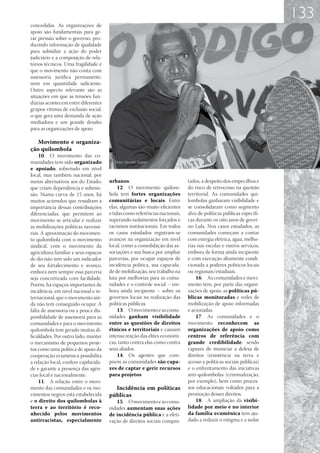 133
concedidas. As organizações de
apoio são fundamentais para ge-
rar pressão sobre o governo, pro-
duzindo informação de qualidade
para subsidiar a ação do poder
judiciário e a composição de rela-
tórios técnicos. Uma fragilidade é
que o movimento não conta com
assessoria jurídica permanente,
nem em quantidade suficiente.
Outro aspecto relevante são as
situações em que as tensões fun-
diárias acontecem entre diferentes
grupos vítimas de exclusão social,
o que gera uma demanda de ação
mediadora e um grande desafio
para as organizações de apoio.

   Movimento e organiza-
ção quilombola
    10.	 O movimento das co-
munidades tem sido organizado
e apoiado, sobretudo em nível
local, mas também nacional, por
meios alternativos aos do Estado,      urbanos.                              tados, a despeito dos empecilhos e
que criam dependência e submis-             12.	 O movimento quilom-         do risco de retrocesso na questão
são. Numa curva de 15 anos, há         bola tem fortes organizações          territorial. As comunidades qui-
muitos acúmulos que ressaltam a        comunitárias e locais. Entre          lombolas ganharam visibilidade e
importância dessas contribuições       elas, algumas são muito eficientes    se consolidaram como segmento
diferenciadas, que permitem ao         e tidas como referências nacionais,   alvo de políticas públicas específi-
movimento se articular e realizar      superando isolamentos forçados e      cas durante os oito anos de gover-
as mobilizações políticas necessá-     racismos institucionais. Em todos     no Lula. Nos casos estudados, as
rias. A aproximação do movimen-        os casos estudados registram-se       comunidades começam a contar
to quilombola com o movimento          avanços na organização em nível       com energia elétrica, água, melho-
sindical, com o movimento da           local, como a consolidação das as-    rias nas escolas e outros serviços,
agricultura familiar e seus espaços    sociações e sua busca por ampliar     embora de forma ainda incipiente
de decisão tem sido um indicador       parcerias, por ocupar espaços de      e com execução altamente condi-
de seu fortalecimento e avanço,        incidência política, sua capacida-    cionada a poderes políticos locais
embora nem sempre essa parceria        de de mobilização, seu trabalho na    ou regionais/estaduais.
seja concretizada com facilidade.      luta por melhorias para as comu-          16.	 As comunidades e movi-
Porém, há espaços importantes de       nidades e o controle social – em-     mento têm, por parte das organi-
incidência, em nível nacional e in-    bora ainda incipiente – sobre os      zações de apoio, as políticas pú-
ternacional, que o movimento ain-      governos locais na realização das     blicas monitoradas e redes de
da não tem conseguido ocupar. A        políticas públicas.                   mobilização de apoio informadas
falta de assessoria ou a pouca dis-         13.	 O movimento e as comu-      e acionadas.
ponibilidade de assessoria para as     nidades ganham visibilidade               17.	 As comunidades e o
comunidades e para o movimento         entre as questões de direitos         movimento reconhecem as
quilombola tem gerado muitas di-       étnicos e territoriais e causam       organizações de apoio como
ficuldades. Por outro lado, manter     intensa reação das elites econômi-    centros de referência com
o mecanismo de pequenos proje-         cas, tanto contra elas como contra    grande credibilidade, sendo
tos como uma política de apoio da      seus aliados.                         capazes de municiar a defesa de
cooperação ecumênica possibilita            14.	 Os agentes que com-         direitos (resistência na terra e
a relação local, confere capilarida-   põem as comunidades são capa-         acesso a políticas sociais públicas)
de e garante a presença das agên-      zes de captar e gerir recursos        e o enfrentamento das iniciativas
cias local e nacionalmente.            para projetos.                        anti-quilombolas (criminalização,
    11.	 A relação entre o movi-                                             por exemplo), bem como proces-
mento das comunidades e os mo-           Incidência em políticas             sos educacionais voltados para a
vimentos negros está estabelecida      públicas                              promoção desses direitos.
e o direito dos quilombolas à             15.	 O movimento e as comu-            18.	 A ampliação da visibi-
terra e ao território é reco-          nidades aumentam suas ações           lidade por meio e no interior
nhecido pelos movimentos               de incidência pública e a efeti-      da família ecumênica tem aju-
antirracistas, especialmente           vação de direitos sociais conquis-    dado a reduzir o estigma e a isolar
 