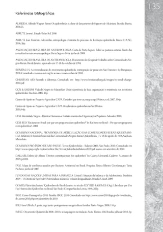 135
Referências bibliográficas

ALMEIDA, Alfredo Wagner Berno Os quilombolas e a base de lançamento de foguetes de Alcântara. Brasília: Ibama,
2006:55.

ARRUTI, [nome]. Estudo Baixo Sul, 2008.

ARRUTI, José Maurício. Mocambo, antropologia e história do processo de formação quilombola. Bauru: EDUSC,
2006, 26p.

ASSOCIAÇÃO BRASILEIRA DE ANTROPOLOGIA. Carta de Porto Seguro. Sobre as posturas estatais diante das
consultas formais aos antropólogos. Porto Seguro, 04 de junho de 2008.

ASSOCIAÇÃO BRASILEIRA DE ANTROPOLOGIA. Documento do Grupo de Trabalho sobre Comunidades Ne-
gras Rurais. Rio de Janeiro, aprovado em 17-18 de outubro de 1994.

BONFIM, J. S. A criminalização do movimento quilombola: reintegração de posse em São Francisco do Paraguaçu.
2008. Consultado em www.aatr.org.br, acesso em novembro de 2010.

CHRISTIAN AID. Fazendo a diferença. Consultado em http://www.christianaid.org.uk/images/no-small-change-
2010.pdf.

CCN  SMDDH. Vida de Negro no Maranhão: Uma experiência de luta, organização e resistência nos territórios
quilombolas. São Luis, 2005, 41p.

Centro de Apoio ao Pequeno Agricultor CAPA. Descobri que tem raça negra aqui. Pelotas, s.ed, 2007, 104p

Centro de Apoio ao Pequeno Agricultor CAPA. Revelando os quilombos no Sul. Pelotas .
2010, 64p.

CESE. Identidade Negra – Direitos Humanos e Fortalecimento das Organizações Populares. Salvador, 2010.

CESE-EED. “Racismo no Brasil: por que um programa com quilombos?” In: Racismo no Brasil – Por que um programa
com quilombos?, 2003.

COMISSÃO NACIONAL PROVISÓRIA DE ARTICULAÇÃO DAS COMUNIDADES RURAIS QUILOMBO-
LAS. Relatório II Reunião Nacional das Comunidades Negras Rurais Quilombolas, 17 e 18 de agosto de 1996, São Luis,
Maranhão.

COMISSÃO PRÓ-ÍNDIO DE SÃO PAULO. Terras Quilombolas - Balanço 2009, São Paulo, 2010. Consultado em
http://www.cpisp.org.br/upload/editor/file/TerrasQuilombolasBalanco2009.pdf, acesso em setembro de 2010.

DALLARI, Dalmo de Abreu: “Direitos constitucionais dos quilombos” In: Gazeta Mercantil, Caderno A., março de
2009, p.1023.

FASE. Mapa de conflitos causados por Racismo Ambiental no Brasil. Pesquisa: Tereza Ribeiro. Coordenação: Tania
Pacheco, junho de 2007.

FUNDO DAS NAÇÕES UNIDAS PARA A INFÂNCIA (Unicef). Situação da Infância e da Adolescência Brasileira
2009 – O Direito de Aprender: Potencializar avanços e reduzir desigualdades. Brasília: Unicef, 2009.

GOMES, Flávio dos Santos. “Quilombos do Rio de Janeiro no século XIX” REIS  GOMES (Org). Liberdade por Um
Fio. História dos Quilombos no Brasil. São Paulo: Companhia das Letras, 1996, 282p.

IBGE. Censo Demográfico 2010. Brasília: IBGE, 2010. Consultado em http://www.censo2010.ibge.gov.br/resultados_
do_censo2010.php, em dezembro de 2010.

IDE, Hans-Ullrich. A gente pega junto: protagonismo na agricultura familiar. Porto Alegre, 2008, 116 p.

INESC. Orçamento Quilombola 2008–2010 e a maquiagem na titulação. Nota Técnica 168, Brasília, julho de 2010, 3p.
 