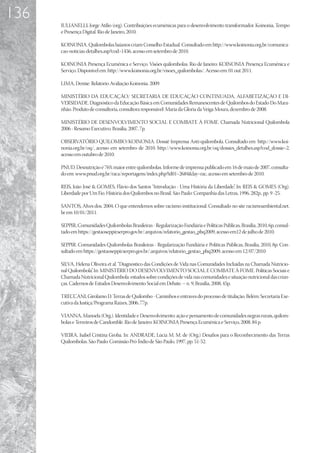 136
      IULIANELLI; Jorge Atílio (org). Contribuições ecumênicas para o desenvolvimento transformador. Koinonia, Tempo
      e Presença Digital. Rio de Janeiro, 2010.

      KOINONIA. Quilombolas baianos criam Conselho Estadual. Consultado em http://www.koinonia.org.br/comunica-
      cao-noticias-detalhes.asp?cod=1456, acesso em setembro de 2010.

      KOINONIA Presença Ecumênica e Serviço. Visões quilombolas. Rio de Janeiro: KOINONIA Presença Ecumênica e
      Serviço. Disponível em: http://www.koinonia.org.br/visoes_quilombolas/. Acesso em: 01 out 2011.

      LIMA, Denise. Relatório Avaliação Koinonia. 2009.

      MINISTÉRIO DA EDUCAÇÃO/ SECRETARIA DE EDUCAÇÃO CONTINUADA, ALFABETIZAÇÃO E DI-
      VERSIDADE. Diagnóstico da Educação Básica em Comunidades Remanescentes de Quilombos do Estado Do Mara-
      nhão. Produto de consultoria, consultora responsável: Maria da Gloria da Veiga Moura, dezembro de 2008.

      MINISTÉRIO DE DESENVOLVIMENTO SOCIAL E COMBATE À FOME. Chamada Nutricional Quilombola
      2006 - Resumo Executivo. Brasília, 2007, 7p.

      OBSERVATÓRIO QUILOMBO/KOINONIA. Dossiê Imprensa Anti-quilombola. Consultado em http://www.koi-
      nonia.org.br/oq/, acesso em setembro de 2010. http://www.koinonia.org.br/oq/dossies_detalhes.asp?cod_dossie=2,
      acesso em outubro de 2010.

      PNUD. Desnutrição é 76% maior entre quilombolas. Informe de imprensa publicado em 16 de maio de 2007, consulta-
      do em: www.pnud.org.br/raca/reportagens/index.php?id01=2684lay=rac, acesso em setembro de 2010.

      REIS, João José  GOMES, Flávio dos Santos “Introdução - Uma História da Liberdade” In: REIS  GOMES (Org).
                                                                                           ,
      Liberdade por Um Fio. História dos Quilombos no Brasil. São Paulo: Companhia das Letras, 1996, 282p., pp. 9 -25.

      SANTOS, Alves dos. 2004. O que entendemos sobre racismo institucional. Consultado no site racismoambiental.net.
      br em 10/01/2011.

      SEPPIR, Comunidades Quilombolas Brasileiras - Regularização Fundiária e Políticas Públicas, Brasília, 2010, 6p, consul-
      tado em https://gestaoseppir.serpro.gov.br/.arquivos/relatorio_gestao_pbq2009, acesso em12 de julho de 2010.

      SEPPIR. Comunidades Quilombolas Brasileiras - Regularização Fundiária e Políticas Públicas, Brasília, 2010, 8p. Con-
      sultado em https://gestaoseppir.serpro.gov.br/.arquivos/relatorio_gestao_pbq2009, acesso em 12/07/2010

      SILVA, Helena Oliveira et al. “Diagnóstico das Condições de Vida nas Comunidades Incluídas na Chamada Nutricio-
      nal Quilombola” In: MINISTÉRIO DO DESENVOLVIMENTO SOCIAL E COMBATE À FOME. Políticas Sociais e
                     .
      Chamada Nutricional Quilombola: estudos sobre condições de vida nas comunidades e situação nutricional das crian-
      ças. Cadernos de Estudos Desenvolvimento Social em Debate. – n. 9, Brasília, 2008, 45p.	

      TRECCANI, Girolamo D. Terras de Quilombo - Caminhos e entraves do processo de titulação. Belém: Secretaria Exe-
      cutiva da Justiça/Programa Raízes, 2006, 77p.

      VIANNA, Manoela (Org.). Identidade e Desenvolvimento: ação e pensamento de comunidades negras rurais, quilom-
      bolas e Terreiros de Candomblé. Rio de Janeiro: KOINONIA Presença Ecumênica e Serviço, 2008. 84 p.

      VIEIRA, Isabel Cristina Groba. In: ANDRADE, Lúcia M. M. de (Org.) Desafios para o Reconhecimento das Terras
      Quilombolas. São Paulo: Comissão Pró-Índio de São Paulo, 1997, pp. 51-52.
 