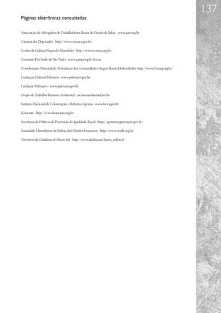 137
Páginas eletrônicas consultadas

Associação de Advogados de Trabalhadores Rurais do Estado da Bahia - www.aatr.org.br

Câmara dos Deputados - http://www.camara.gov.br/

Centro de Cultura Negra do Maranhão - http://www.ccnma.org.br/

Comissão Pró-Índio de São Paulo - www.cpisp.org.br/terras

Coordenação Nacional de Articulação das Comunidades Negras Rurais Quilombolas: http://www.Conaq.org.br/

Fundação Cultural Palmares - www.palmares.gov.br.

Fundação Palmares - www.palmares.gov.br

Grupo de Trabalho Racismo Ambiental - racismoambiental.net.br

Instituto Nacional de Colonização e Reforma Agrária - www.Incra.gov.br

Koinonia - http://www.koinonia.org.br/

Secretaria de Políticas de Promoção da Igualdade Racial -https://gestaoseppir.serpro.gov.br/

Sociedade Maranhense de Defesa dos Direitos Humanos - http://www.smdh.org.br/

Território da Cidadania do Baixo Sul - http://www.abahia.net/baixo_sul.html
 