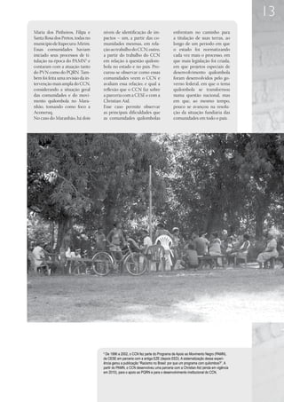 13
Maria dos Pinheiros, Filipa e      níveis de identificação de im-                 enfrentam no caminho para
Santa Rosa dos Pretos, todas no    pactos – um, a partir das co-                  a titulação de suas terras, ao
município de Itapecuru-Mirim.      munidades mesmas, em rela-                     longo de um período em que
Essas comunidades haviam           ção ao trabalho do CCN; outro,                 o estado foi normatizando
iniciado seus processos de ti-     a partir do trabalho do CCN                    cada vez mais o processo, em
tulação na época do PAMN5 e        em relação à questão quilom-                   que mais legislação foi criada,
contaram com a atuação tanto       bola no estado e no país. Pro-                 em que projetos especiais de
do PVN como do PQRN. Tam-          curou-se observar como essas                   desenvolvimento quilombola
bém foi feita uma revisão da in-   comunidades veem o CCN e                       foram desenvolvidos pelo go-
tervenção mais ampla do CCN,       avaliam essa relação; e qual a                 verno federal, em que o tema
considerando a situação geral      reflexão que o CCN faz sobre                   quilombola se transformou
das comunidades e do movi-         a parceria com a CESE e com a                  numa questão nacional, mas
mento quilombola no Mara-          Christian Aid.                                 em que, ao mesmo tempo,
nhão, tomando como foco a          Esse caso permite observar                     pouco se avançou na resolu-
Aconeruq.                          as principais dificuldades que                 ção da situação fundiária das
No caso do Maranhão, há dois       as comunidades quilombolas                     comunidades em todo o país.




                                   5
                                    De 1996 a 2002, o CCN fez parte do Programa de Apoio ao Movimento Negro (PAMN),
                                   da CESE em parceria com a antiga EZE (depois EED). A sistematização dessa experi-
                                   ência gerou a publicação “Racismo no Brasil: por que um programa com quilombos?”. A
                                   partir do PAMN, o CCN desenvolveu uma parceria com a Christian Aid (ainda em vigência
                                   em 2010), para o apoio ao PQRN e para o desenvolvimento institucional do CCN.
 