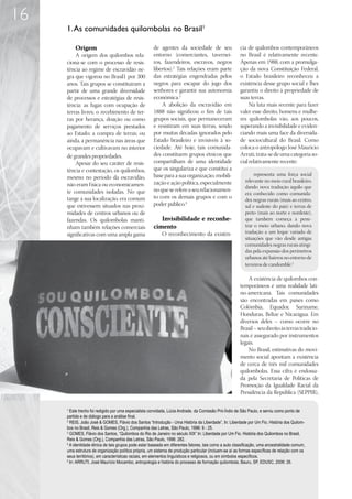 16
     1. As comunidades quilombolas no Brasil1

         Origem                                       de agentes da sociedade de seu                    cia de quilombos contemporâneos
         A origem dos quilombos rela-                 entorno (comerciantes, tavernei-                  no Brasil é relativamente recente.
     ciona-se com o processo de resis-                ros, fazendeiros, escravos, negros                Apenas em 1988, com a promulga-
     tência ao regime de escravidão ne-               libertos).2 Tais relações eram parte              ção da nova Constituição Federal,
     gra que vigorou no Brasil1 por 300               das estratégias engendradas pelos                 o Estado brasileiro reconheceu a
     anos. Tais grupos se constituíram a              negros para escapar do jugo dos                   existência desse grupo social e lhes
     partir de uma grande diversidade                 senhores e garantir sua autonomia                 garantiu o direito à propriedade de
     de processos e estratégias de resis-             econômica.3                                       suas terras.
     tência: as fugas com ocupação de                     A abolição da escravidão em                        Na luta mais recente para fazer
     terras livres; o recebimento de ter-             1888 não significou o fim de tais                 valer esse direito, homens e mulhe-
     ras por herança, doação ou como                  grupos sociais, que permaneceram                  res quilombolas vão, aos poucos,
     pagamento de serviços prestados                  e resistiram em suas terras, sendo                superando a invisibilidade e eviden-
     ao Estado; a compra de terras; ou                por muitas décadas ignorados pelo                 ciando mais uma face da diversida-
     ainda, a permanência nas áreas que               Estado brasileiro e invisíveis à so-              de sociocultural do Brasil. Como
     ocupavam e cultivavam no interior                ciedade. Até hoje, tais comunida-                 coloca o antropólogo José Maurício
     de grandes propriedades.                         des constituem grupos étnicos que                 Arruti, trata-se de uma categoria so-
         Apesar do seu caráter de resis-              compartilham de uma identidade                    cial relativamente recente:
     tência e contestação, os quilombos,              que os singulariza e que constitui a
                                                      base para a sua organização, mobili-                     representa uma força social
     mesmo no período da escravidão,
                                                      zação e ação política, especialmente                relevante no meio rural brasileiro,
     não eram física ou economicamen-                                                                     dando nova tradução àquilo que
     te comunidades isoladas. No que                  no que se refere a seu relacionamen-
                                                                                                          era conhecido como comunida-
     tange à sua localização, era comum               to com os demais grupos e com o                     des negras rurais (mais ao centro,
     que estivessem situados nas proxi-               poder público.4                                     sul e sudeste do país) e terras de
     midades de centros urbanos ou de                                                                     preto (mais ao norte e nordeste),
     fazendas. Os quilombolas manti-                     Invisibilidade e reconhe-                        que também começa a pene-
     nham também relações comerciais                  cimento                                             trar o meio urbano, dando nova
     significativas com uma ampla gama                     O reconhecimento da existên-                   tradução a um leque variado de
                                                                                                          situações que vão desde antigas
                                                                                                          comunidades negras rurais atingi-
                                                                                                          das pela expansão dos perímetros
                                                                                                          urbanos até bairros no entorno de
                                                                                                          terreiros de candomblé.5

                                                                                                            A existência de quilombos con-
                                                                                                        temporâneos é uma realidade lati-
                                                                                                        no-americana. Tais comunidades
                                                                                                        são encontradas em países como
                                                                                                        Colômbia, Equador, Suriname,
                                                                                                        Honduras, Belize e Nicarágua. Em
                                                                                                        diversos deles – como ocorre no
                                                                                                        Brasil – seu direito às terras tradicio-
                                                                                                        nais é assegurado por instrumentos
                                                                                                        legais.
                                                                                                            No Brasil, estimativas do movi-
                                                                                                        mento social apontam a existência
                                                                                                        de cerca de três mil comunidades
                                                                                                        quilombolas. Essa cifra é endossa-
                                                                                                        da pela Secretaria de Políticas de
                                                                                                        Promoção da Igualdade Racial da
                                                                                                        Presidência da República (SEPPIR),

     1
       Este trecho foi redigido por uma especialista convidada, Lúcia Andrade, da Comissão Pró-Índio de São Paulo, e serviu como ponto de
     partida e de diálogo para a análise final.
     2
       REIS, João José  GOMES, Flávio dos Santos “Introdução - Uma História da Liberdade”, In: Liberdade por Um Fio. História dos Quilom-
     bos no Brasil, Reis  Gomes (Org.), Companhia das Letras, São Paulo, 1996: 9 - 25.
     3
       GOMES, Flávio dos Santos, “Quilombos do Rio de Janeiro no século XIX” In: Liberdade por Um Fio. História dos Quilombos no Brasil,
     Reis  Gomes (Org.), Companhia das Letras, São Paulo, 1996: 282.
     4
       A identidade étnica de tais grupos pode estar baseada em diferentes fatores, tais como a auto classificação, uma ancestralidade comum,
     uma estrutura de organização política própria, um sistema de produção particular (incluem-se aí as formas específicas de relação com os
     seus territórios), em características raciais, em elementos linguísticos e religiosos, ou em símbolos específicos.
     5
       In: ARRUTI, José Maurício Mocambo, antropologia e história do processo de formação quilombola, Bauru, SP, EDUSC, 2006: 26.
 