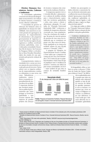 18
        Direitos Humanos Eco-                       de invasões e tampouco das conse-                   Também são preocupantes os
     nômicos, Sociais, Culturais                    quências das mudanças climáticas.               dados referentes a saneamento bá-
     e Ambientais                                       A insegurança quanto à terra e              sico, um elemento sintomático para
         As comunidades quilombolas                 à moradia dificulta o planejamen-               a melhoria das taxas de desnutrição
     vivenciam uma situação de desigual-            to e a adoção de medidas voltadas               infantil. Apenas pouco mais de 30%
     dade socioeconômica e de violação              para o desenvolvimento susten-                  das residências quilombolas en-
     de direitos humanos, econômicos,               tado dos territórios quilombolas                trevistadas estavam ligadas à rede
     sociais, culturais e ambientais.               e afeta, entre outros, o direito à              pública de água e esgoto ou dispu-
         A morosidade do governo na                 alimentação adequada. Os resul-                 nham de fossa séptica.20
     efetivação das titulações coloca os            tados da “Chamada Nutricional                       Um artigo que analisa os dados
     quilombolas em situação de vulne-              Quilombola 2006”17 evidenciam a                 da “Chamada Nutricional Quilom-
     rabilidade, mais suscetíveis às cres-          realidade de insegurança alimentar              bola 2006” destaca a situação de desi-
     centes pressões do agronegócio, da             vivenciada por essas populações.                gualdade vivida pelos quilombolas:
     mineração, de empreendimentos                  Uma das conclusões do estudo é
                                                    que “do ponto de vista da nutrição          Conforme a classificação da
     de infraestrutura e dos programas
                                                    de menores de cinco anos, fica es-     Associação Brasileira de Insti-
     governamentais de “segurança na-                                                      tutos de Pesquisa de Mercado
     cional” Nas diversas regiões do país,
            .                                       tabelecido que se constituem em
                                                                                           (Abipeme) constata-se que 57%
     registram-se conflitos envolvendo              grupo com altos riscos de desnu-       das famílias quilombolas entre-
     territórios quilombolas, como os               trição, igualando-se às crianças do    vistadas encontram-se dentro da
     vividos pelas comunidades Maram-               nordeste urbano de uma década          classe E, o que significa crianças
     baia (Rio de Janeiro), São Francisco           anterior à ‘Chamada’” (1996).18        de zero a cinco anos vivendo em
     do Paraguaçu (Bahia) e as localiza-                A pesquisa do Ministério do        residências desprovidas de insta-
     das no Baixo Parnaíba (Maranhão),              Desenvolvimento Social e Combate       lações e equipamentos mínimos.
                                                    à Fome indica que a proporção de       De acordo com a Associação
     objeto dos estudos de caso apre-
                                                    crianças de até cinco anos desnutri-   Brasileira de Estudos Populacio-
     sentados pela presente avaliação de                                                   nais – Abep (2003), esse grupo
     impacto.                                       das é 76,1% maior do que na popu-
                                                                                           populacional encontra-se inclu-
         Consequentemente, muitas co-               lação brasileira e 44,6% maior do que  ído entre os 4% mais pobres da
     munidades têm o acesso aos recur-              na população rural. A incidência de    sociedade brasileira. 21
     sos naturais dos seus territórios cer-         meninos e meninas com déficit de
     ceado pela ação de terceiros. Outras           peso nessas comunidades é de 8,1%        Tal desigualdade reflete-se tam-
     sofrem com os impactos ambien-                 — maior também do que entre as       bém no acesso à educação. O Rela-
     tais de empreendimentos vizinhos               crianças do semiárido brasileiro     tório do Fundo das Nações Unidas
     ou sobrepostos às suas terras, tais            (6,6%).                              para a Infância (Unicef)22 de 2009 in-
     como hidroelétricas,                                                                             clui os quilombolas entre
     madeireiras, minera-                            Desnutrição infantil                             os grupos que estão em
     doras e os grandes em-             (% de crianças até 5 anos com déficit de peso)                situação mais vulnerável
     preendimentos de mo-             8,1%                                                            quando se trata do ple-
     nocultura de eucalipto.                                                        6,6%              no exercício do direito
                                                      4,6%          5,6 %
     É importante destacar                                                                            de aprender, juntamen-
     que inexistem progra-                                                                            te com as meninas e os
     mas ou políticas gover-                                                                          meninos que vivem no
     namentais que visem                                                                              campo, os indígenas e as
                                  Quilombolas População         População        Semi-árido
     proteger os territórios                                                                          crianças e os adolescen-
     quilombolas e seus                           brasileira    rural
                                                                                                      tes com deficiência. O
     recursos naturais dos                                                                            Unicef avalia que a edu-
     impactos de grandes Fontes: Pesquisa de Orçamentos Familiares, Pesquisa Nacional so-             cação oferecida nas co-
                                 bre Demografia e Saúde e Chamada Nutricional Quilombola 200619
     projetos, das ameaças                                                                            munidades quilombolas




     17
        Estudo pioneiro do Ministério de Desenvolvimento Social e Combate à Fome realizado junto a 60 comunidades quilombolas (3.000
     famílias) em 22 estados do país em 2006.
     18
        Ministério de Desenvolvimento Social e Combate à Fome, Chamada Nutricional Quilombola 2006 - Resumo Executivo, Brasília, maio de
     2007: 7
     19
        PNUD “Desnutrição é 76% maior entre quilombolas”, Brasília, 16/05/2007 www.pnud.org.br/raca/reportagens/index.
     php?id01=2684lay=rac
     20
        SILVA, Helena Oliveira et alli, “Diagnóstico das Condições de Vida nas Comunidades Incluídas na Chamada Nutricional Quilombola, In:
     Ministério do Desenvolvimento Social e Combate à Fome, Políticas Sociais e Chamada Nutricional Quilombola: estudos sobre condições
     de vida nas comunidades e situação nutricional das crianças, Cadernos de Estudos Desenvolvimento Social em Debate. – N. 9, Brasília,
     2008:45	
     21
        Idem, ibidem: 42-43
     22
        Fundo das Nações Unidas para a Infância (Unicef) Situação da Infância e da Adolescência Brasileira 2009 – O Direito de Aprender:
     Potencializar avanços e reduzir desigualdades, Brasília, 2009.
 