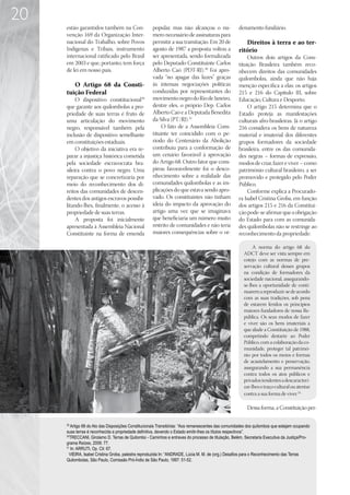 20
     estão garantidos também na Con-                popular, mas não alcançou o nú-                 denamento fundiário.
     venção 169 da Organização Inter-               mero necessário de assinaturas para
     nacional do Trabalho, sobre Povos              permitir a sua tramitação. Em 20 de                Direitos à terra e ao ter-
     Indígenas e Tribais, instrumento               agosto de 1987 a proposta voltou a              ritório
     internacional ratificado pelo Brasil           ser apresentada, sendo formalizada                   Outros dois artigos da Cons-
     em 2003 e que, portanto, tem força             pelo Deputado Constituinte Carlos               tituição Brasileira também reco-
     de lei em nosso país.                          Alberto Caó (PDT-RJ).30 Foi apro-               nhecem direitos das comunidades
                                                    vada “no apagar das luzes” graças               quilombolas, ainda que não haja
        O Artigo 68 da Consti-                      às intensas negociações políticas               menção específica a elas: os artigos
     tuição Federal                                 conduzidas por representantes do                215 e 216 do Capítulo III, sobre
          O dispositivo constitucional29            movimento negro do Rio de Janeiro,              Educação, Cultura e Desporto.
     que garante aos quilombolas a pro-             dentre eles, o próprio Dep. Carlos                   O artigo 215 determina que o
     priedade de suas terras é fruto de             Alberto Caó e a Deputada Benedita               Estado proteja as manifestações
     uma articulação do movimento                   da Silva (PT/RJ).31                             culturais afro-brasileiras. Já o artigo
     negro, responsável também pela                      O fato de a Assembleia Cons-               216 considera os bens de natureza
     inclusão de dispositivo semelhante             tituinte ter coincidido com o pe-               material e imaterial dos diferentes
     em constituições estaduais.                    ríodo do Centenário da Abolição                 grupos formadores da sociedade
          O objetivo da iniciativa era re-          contribuiu para a conformação de                brasileira, entre os das comunida-
     parar a injustiça histórica cometida           um cenário favorável à aprovação                des negras – formas de expressão,
     pela sociedade escravocrata bra-               do Artigo 68. Outro fator que cons-             modos de criar, fazer e viver – como
     sileira contra o povo negro. Uma               pirou favoravelmente foi o desco-               patrimônio cultural brasileiro, a ser
     reparação que se concretizaria por             nhecimento sobre a realidade das                promovido e protegido pelo Poder
     meio do reconhecimento dos di-                 comunidades quilombolas e as im-                Público.
     reitos das comunidades de descen-              plicações do que estava sendo apro-                  Conforme explica a Procurado-
     dentes dos antigos escravos possibi-           vado. Os constituintes não tinham               ra Isabel Cristina Groba, em função
     litando-lhes, finalmente, o acesso à           ideia do impacto da aprovação do                dos artigos 215 e 216 da Constitui-
     propriedade de suas terras.                    artigo uma vez que se imaginava                 ção pode-se afirmar que a obrigação
          A proposta foi inicialmente               que beneficiaria um número muito                do Estado para com as comunida-
     apresentada à Assembleia Nacional              restrito de comunidades e não teria             des quilombolas não se restringe ao
     Constituinte na forma de emenda                maiores consequências sobre o or-               reconhecimento da propriedade:

                                                                                                            A norma do artigo 68 do
                                                                                                       ADCT deve ser vista sempre em
                                                                                                       cotejo com as normas de pre-
                                                                                                       servação cultural desses grupos
                                                                                                       na condição de formadores da
                                                                                                       sociedade nacional, assegurando-
                                                                                                       se-lhes a oportunidade de conti-
                                                                                                       nuarem a reproduzir-se de acordo
                                                                                                       com as suas tradições, sob pena
                                                                                                       de estarem feridos os princípios
                                                                                                       maiores fundadores de nossa Re-
                                                                                                       pública. Os seus modos de fazer
                                                                                                       e viver são os bens imateriais a
                                                                                                       que alude a Constituição de 1988,
                                                                                                       competindo destarte ao Poder
                                                                                                       Público, com a colaboração da co-
                                                                                                       munidade, proteger tal patrimô-
                                                                                                       nio por todos os meios e formas
                                                                                                       de acautelamento e preservação,
                                                                                                       assegurando a sua permanência
                                                                                                       contra todos os atos públicos e
                                                                                                       privados tendentes a descaracteri-
                                                                                                       zar-lhes o traço cultural ou atentar
                                                                                                       contra a sua forma de viver. 32

                                                                                                         Dessa forma, a Constituição per-

     29
        Artigo 68 do Ato das Disposições Constitucionais Transitórias: “Aos remanescentes das comunidades dos quilombos que estejam ocupando
     suas terras é reconhecida a propriedade definitiva, devendo o Estado emitir-lhes os títulos respectivos”.
     30
        TRECCANI, Girolamo D. Terras de Quilombo - Caminhos e entraves do processo de titulação, Belém, Secretaria Executiva da Justiça/Pro-
     grama Raízes, 2006: 77.
     31
        In: ARRUTI, Op. Cit: 67.
       VIEIRA, Isabel Cristina Groba, palestra reproduzida In: “ANDRADE, Lúcia M. M. de (org.) Desafios para o Reconhecimento das Terras
     Quilombolas, São Paulo, Comissão Pró-Índio de São Paulo, 1997: 51-52.
 