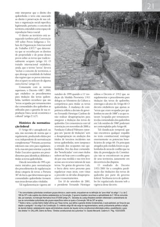 21
mite interpretar que o direito dos
quilombolas à terra está associado
ao direito à preservação de sua cul-
tura e organização social específica,
legitimando, portanto, o conceito de
território, entendido como espaço de
reprodução física e social.
     O direito ao território está as-
segurado também pela Convenção
169 sobre Povos Indígenas e Tri-
bais da Organização Internacional
do Trabalho (OIT)33 que determi-
na que se reconheçam os direitos
de propriedade e de posse desses
povos sobre as terras que tradicio-
nalmente ocupam (artigo 14). O
tratado internacional estabelece,
ainda, que o termo “terras” deverá
“incluir o conceito de territórios, o
que abrange a totalidade do habitat
das regiões que os povos interessa-
dos ocupam ou utilizam de alguma
outra forma” (artigo 13).
     Consonante com as normas
superiores, o Decreto 4.887/ 2003,
que estabelece os procedimentos                  outubro de 1999 quando a 11ª ree-                  editou o Decreto nº 3.912 que, ao
para titulação das terras quilom-                dição da Medida Provisória 1.911                   regulamentar o procedimento para
bolas, também reconhece que são                  delegou ao Ministério da Cultura a                 titulação das terras de quilombo,
“terras ocupadas por remanescentes               competência para titular as terras                 restringiu o alcance do Artigo 68. O
das comunidades dos quilombos as                 quilombolas. A mudança de com-                     decreto estabeleceu que apenas as
utilizadas para a garantia de sua re-            petência refletia a decisão do gover-              “terras que eram ocupadas por qui-
produção física, social, econômica e             no Fernando Henrique Cardoso de                    lombos no ano de 1888” e as que es-
cultural” (artigo 2º, § 2º).                     não realizar desapropriações para                  tavam “ocupadas por remanescen-
                                                 assegurar a titulação das terras de                tes das comunidades dos quilombos
   Histórico da normatiza-                       quilombo. Em consonância com tal                   em 5 de outubro de 1988” poderiam
ção federal                                      orientação, em novembro de 2000, a                 ser contempladas pelo Artigo 68.
     O Artigo 68 é autoaplicável, ou             Fundação Cultural Palmares outor-                       Tal classificação temporal, que
seja, não necessita de norma que o               gou um “pacote de titulações” sem                  não encontrava qualquer respaldo
regulamente, produzindo efeitos por              a desapropriação ou anulação dos                   no texto constitucional, restringia
si só, independente de normatização              títulos de terceiros incidentes nas                enormemente os potenciais bene-
complementar.34 Portanto, as normas              terras quilombolas, nem tampouco                   ficiários do artigo 68. Os principais
inferiores não vêm para regulamen-               a retirada dos ocupantes não qui-                  atingidos pela medida foram os qui-
tá-lo, mas sim para orientar a ação do           lombolas. Dez das doze comunida-                   lombolas de áreas de conflito que na
Poder Executivo quantos aos proce-               des “beneficiadas” com esses títulos               data da promulgação da Constitui-
dimentos para identificar, delimitar e           sofrem até hoje com o conflito gera-               ção não se encontravam na posse
titular as terras quilombolas.                   do por essa medida e não têm livre                 de seus territórios, justamente em
     Data de novembro de 1995 a pri-             acesso aos recursos naturais de suas               decorrência das disputas.
meira iniciativa para normatização               terras. Na gestão do governo Lula,                      O resultado do Decreto
dos procedimentos de regularização               o Incra abriu novo processo para                   3.921/2001 foi a completa parali-
dessa categoria de terras: a Portaria            regularizar essas áreas, com vistas                sação das titulações das terras de
307 do Incra, que determinava que as             a proceder às devidas desapropria-                 quilombo por parte do governo
comunidades quilombolas tivessem                 ções e reassentamentos.                            federal. Nenhuma terra de quilom-
suas áreas demarcadas e tituladas.                    Em 10 de setembro de 2001,                    bo foi regularizada durante/sob a
     Tal regulamentação vigorou até              o presidente Fernando Henrique                     vigência desse decreto.

   33
      As comunidades quilombolas constituem grupos étnicos e, assim sendo, enquadram-se na definição de “povo tribal” do artigo 1.1.a. da C
   169 da OIT e são sujeitos dos direitos estabelecidos na Convenção. O governo brasileiro reconhece a aplicabilidade da C 169 às comunida-
   des, por exemplo, na Instrução Normativa Incra 57/2009 (artigo 2º). Decisões da Justiça Brasileira também referendam o entendimento de
   que as comunidades quilombolas são grupos específicos sobre os quais a Convenção 169 da OIT se aplica.
   34
      Sobre o tema, o jurista Dalmo Dallari afirma que “Essa norma, que define e garante direitos fundamentais, é auto-aplicável, por força do que
   dispõe o parágrafo 1 do artigo 5 da Constituição. E o referido artigo 68 não exige lei regulamentadora, sendo juridicamente perfeita a edição
   de decreto federal, estabelecendo regras administrativas visando dar àquela norma constitucional efetividade prática, possibilitando o gozo
   dos direitos” In: DALLARI, Dalmo de Abreu: “Direitos constitucionais dos quilombos” In; Gazeta Mercantil, Caderno A - Pág. 1023/3/2009.
 