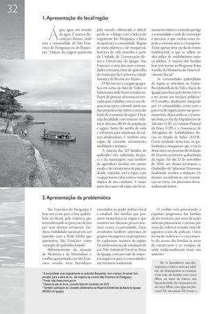 32
     1. Apresentação do local/região


         Á
                 gua, água, um mundo                 pela estrada esburacada e dif ícil,       neamento básico e a estrada que liga
                 de água. É assim o Re-              perde-se o fôlego com a beleza do         a comunidade à sede do município
                 côncavo Baiano, onde                imponente Rio Paraguaçu, à beira          é precária, o que muitas vezes im-
     está a comunidade de São Fran-                  do qual está a comunidade. Região         pede a comunicação e o transporte.
     cisco do Paraguaçu ou do Boquei-                de mata atlântica e de manguezal,         Existe apenas uma escola de ensino
     rão.1 Depois da viagem poeirenta                berçário de vida marinha e parte          fundamental, o que se reflete no
                                                     da Unidade de Conservação Re-             alto índice de analfabetismo entre
                                                     serva Extrativista do Iguape, São         os adultos. A maioria das famílias
                                                     Francisco é uma das onze comuni-          hoje tem acesso ao Programa Bolsa
                                                     dades remanescentes de quilombo           Família, do Ministério do Desenvol-
                                                     do município de Cachoeira, cidade         vimento Social.3
                                                     histórica do Recôncavo Baiano.                As comunidades quilombolas
                                                         O Recôncavo é a região geográ-        da região se articulam no Conse-
                                                     fica em torno da Baía de Todos os         lho Quilombola do Vale e Bacia do
                                                     Santos para onde foram trazidas mi-       Iguape para lutar pelo direito à terra
                                                     lhares de pessoas africanas escravi-      e ter acesso aos serviços públicos.4
                                                     zadas para trabalhar com a cana-de-       O Conselho, atualmente integrado
                                                     açúcar na época colonial; ainda nos       por 11 comunidades, conta com a
                                                     dias presentes esse cultivo é uma das     parceria de organizações não gover-
                                                     bases da economia da região. É hoje       namentais, destacando-se a Comis-
                                                     uma localidade com enorme influ-          são Justiça e Paz da Arquidiocese de
                                                     ência africana (80,4% da população        Salvador (CJP), a Comissão Pastoral
                                                     é negra), berço do samba de roda          da Pesca (CPP) e a Associação de
                                                     e referência para estudiosos da cul-      Advogados de Trabalhadores Ru-
                                                     tura afrobrasileira. É também uma         rais no Estado da Bahia (AATR).
                                                     região de crescente investimento          Como resultado dessa luta, os qui-
                                                     imobiliário e turístico.                  lombolas conseguiram que o Incra
                                                         A maioria das 323 famílias do         desse início ao processo de titulação
                                                     quilombo2 vive, sobretudo, da pes-        de diversos territórios quilombolas
                                                     ca e da mariscagem, mas também            da região. No dia 22 de novembro
                                                     da agricultura familiar, em menor         de 2010, um desses territórios, o
                                                     escala, e do extrativismo de piaçava,     Quilombo de Salamina Putumuju,
                                                     dendê, castanha, mel e cipós, com         finalmente recebeu a titulação. Os
                                                     os quais fazem cofos, cestos e outros     demais encontram-se em tramita-
                                                     objetos de uso cotidiano. A maior         ção no Incra, em processos dema-
                                                     parte das casas é de taipa, não há sa-    siadamente lentos.


     2. Apresentação da problemática

         São Francisco do Paraguaçu é                vinculados ao poder político local            O conflito vem provocando a
     hoje um ícone para a luta quilom-               e estadual. São famílias que pos-         expulsão progressiva das famílias
     bola no Brasil, pela violência que              suem muita força na região e que          de seu território, por meio de ações
     tem enfrentado no processo de luta              mantêm um discurso preservacio-           judiciais possessórias e mesmo por
     por seus direitos territoriais. Ga-             nista contra a comunidade. Estão          meio da violência armada, tanto de
     nhou visibilidade nacional em um                envolvidos também interesses de           jagunços como de policiais. Outra
     episódio com a Rede Globo que                   grupos estrangeiros na perspectiva        forma de violência é o cerceamen-
     apresentou São Francisco como                   de exploração turística da região.        to do acesso das famílias às áreas
     “exemplo de quilombo forjado”.                  Há ainda a ameaça de instalação de        de extrativismo e ao mangue, de
         Diferentemente da situação                  um Polo Industrial Naval na Bacia         onde tradicionalmente tiram seu
     de Alcântara e da Marambaia, o                  do Iguape, com previsão de impac-         sustento.
     conflito apresentado em São Fran-               tos negativos para a comunidade e
     cisco envolve treze fazendeiros                 seu território tradicional.                      Ele (o fazendeiro) não des-
                                                                                                 respeitou a mim e nem aos adul-
                                                                                                 tos, ele desrespeitou as crianças.
     1
       A comunidade vivia originalmente no quilombo Boqueirão, com o tempo, foi sendo “em-       Uma mãe de família com cinco
     purrada” para a beira do rio; daí originou-se o nome São Francisco do Paraguaçu.
                                                                                                 filhos, na maré de março, seis
     2
       Fonte: http://www.Incra.gov.br
     3
       Dados do site do Incra, consulta feita em novembro de 2010.                               horas da tarde, ela vai passar com
     4
       Também participam do Conselho Deliberativo da Reserva Extrativista da Bacia do Iguape     os cinco filhos, com água no pes-
     (RESEX do Iguape)                                                                           coço? Ela não passa. Ele botou a
 