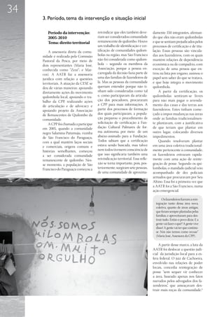 34
     3. Período, tema da intervenção e situação inicial

        Período da intervenção:           reivindicar que eles também deve-        damente 350 integrantes, afirman-
        2005-2010                         riam ser considerados comunidade         do que eles não eram quilombolas
        Tema: direito territorial         remanescente de quilombo. Houve          e que se sentiam prejudicados pelos
                                          um trabalho de identificação e cer-      processos de certificação e de titu-
         A assessoria direta da comu-     tificação de comunidades quilom-         lação. Essas pessoas são vincula-
     nidade é realizada pela Comissão     bolas na região, mas São Francisco       das aos fazendeiros, com os quais
     Pastoral da Pesca, por meio de       não foi considerada como quilom-         mantêm relações de dependência
     dois representantes (Maria José,     bola – segundo os membros da             econômica ou de compadrio, com
     conhecida como “Zezé”; e Mar-        Associação, porque a pessoa en-          exceção de uma pessoa que en-
     cos). A AATR faz a assessoria        carregada da decisão fazia parte de      trou na lista por engano, assinou o
     jurídica com relação a questões      uma das famílias de fazendeiros de       papel sem saber do que se tratava,
     territoriais. A atuação da CESE se   lá. Mas as pessoas da comunidade         e que hoje integra o movimento
     deu de várias maneiras: apoiando     queriam entender porque não ti-          quilombola.
     diretamente ações do movimento       nham sido consideradas como tal              A partir da certificação, os
     quilombola local, apoiando o tra-    e, como participavam da articula-        quilombolas sentiram-se livres
     balho da CPP, realizando ações       ção dos pescadores, procuraram           para não mais pagar o arrenda-
     de articulação e de advocacy e       a CPP para mais informações. A           mento das casas e das terras aos
     apoiando projeto da Associação       partir dos processos de formação         fazendeiros. Estes tinham come-
     de Remascentes de Quilombo da        dos quais participaram, a popula-        çado a impor mudanças nas áreas
     comunidade.                          ção preparou o procedimento de           onde as famílias tradicionalmen-
         A CPP foi chamada a participar   solicitação de certificação à Fun-       te plantavam, com a justificativa
     em 2005, quando a comunidade         dação Cultural Palmares de for-          de que teriam que plantar em
     negra Salamina Putumuju, vizinha     ma autônoma, por meio de um              outro lugar, colocando diversos
     de São Francisco do Paraguaçu,       abaixo-assinado para a Fundação.         impedimentos.
     com a qual mantêm laços sociais      Todos sabiam que a certificação              Quando resolveram plantar
     e comerciais, origens comuns e       estava sendo buscada, mas talvez         em uma área coletiva tradicional-
     histórias semelhantes, começou       nem todos tivessem consciência de        mente pertencente à comunidade,
     a ser considerada comunidade         que isso significaria também uma         os fazendeiros entraram rapida-
     remanescente de quilombo. Nes-       reivindicação territorial. Essa refle-   mente com uma ação de reinte-
     se momento, a população de São       xão se torna importante, pois, pos-      gração de posse. Segundo os qui-
     Francisco do Paraguaçu começou a     teriormente, surgiram sete pessoas,      lombolas, o mandado judicial veio
                                          de uma comunidade de aproxima-           acompanhado de dez policiais
                                                                                   armados que procuravam por Seu
                                                                                   Altino. Essa foi a primeira vez que
                                                                                   a AATR foi a São Francisco, numa
                                                                                   ação emergencial.

                                                                                          Os fazendeiros fizeram a rein-
                                                                                     tegração tanto dessa área nova,
                                                                                     coletiva, quanto de áreas antigas,
                                                                                     que foram sempre plantadas pelas
                                                                                     famílias, e aproveitaram para des-
                                                                                     truir tudo. Então o povo dizia: E a
                                                                                     gente vai fazer o quê? A gente vive
                                                                                     disso! A gente vai ter que continu-
                                                                                     ar. Nós não temos como recuar”
                                                                                     (Maria José, Assessora da CPP).

                                                                                       A partir desse marco, a luta da
                                                                                   AATR foi deslocar a questão judi-
                                                                                   cial da jurisdição local para a es-
                                                                                   fera federal. O juiz de Cachoeira,
                                                                                   envolvido nas relações de poder
                                                                                   locais, concedia reintegração de
                                                                                   posse “sem sequer vir conhecer
                                                                                   a área, baseado apenas nos fatos
                                                                                   narrados pelos advogados dos fa-
                                                                                   zendeiros”, que ameaçavam des-
                                                                                   truir mais roças da comunidade.6
 