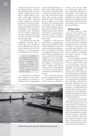 36
     criando mais de cinco associações                 não têm dúvida do direito ao reco-       cobrança, entre eles atos públi-
     que disputam espaço e recursos.                   nhecimento, embora saibam que a          cos, manifestações, debates, mar-
     Essas associações, como a de “Mo-                 luta é grande e o processo é longo.      chas, ocupação da sede do Incra
     radores e Amigos”, por suas vincu-                A intenção é que todos fiquem na         em Salvador e idas a Brasília, até
     lações e relações políticas, conse-               área, “todo mundo junto porque           conseguirem ser recebidos pelo
     guem receber alguns benef ícios,                  somos todos parentes, descen-            presidente da instituição, quando
     como, por exemplo, o Ponto de                     dentes de escravos, está tudo feito      denunciaram o órgão por racismo
     Cultura, programa do Ministério                   em ata e nenhum vai sair daqui           institucional e exigiram providên-
     da Cultura. Esta iniciativa foi insta-            de dentro”. São contrários apenas        cias imediatas para retomada do
     lada na casa de uma das fazendei-                 à permanência dos fazendeiros,           processo de titulação.
     ras, que é vinculada ao movimento                 “que quando chegaram aqui já
     ambientalista e que denunciou a                   encontraram nosso povo”. Os qui-            Situação inicial
     comunidade como depredadora                       lombolas esperam que o problema              Em 2005, iniciou-se a inter-
     do meio ambiente. Ironicamente,                   seja resolvido com justiça, que os       venção da CPP a pedido da co-
     esse Ponto de Cultura foi aprovado                fazendeiros recebam as indeniza-         munidade para discutir a temática
     com base na história e na cultura                 ções a que fizerem jus e “deixem a       quilombola. Existiam então na co-
     da comunidade negra.                              gente em paz”.                           munidade pessoas vinculadas ao
          Os membros da Associação                         Enquanto a AATR atuava na            trabalho com pescadores, por ser
     Quilombola acreditam que as                       frente jurídica, a estratégia de arti-   esta uma das bases econômicas
     famílias que não se reconhecem                    culação da comunidade e da CPP           da subsistência local. No entanto,
     como quilombolas têm uma rela-                    foi dar visibilidade ao que estava       em termos de organização, tudo
     ção de subserviência com os fa-                   acontecendo junto aos órgãos pú-         era ainda muito incipiente, com
     zendeiros e não aceitam sua pró-                  blicos e à sociedade civil. O apoio      iniciativas individuais ou organi-
     pria identidade racial e histórica.               e a mobilização dos parceiros foi        zações realizadas artificialmente
                                                       fundamental, com destaque para           por políticos regionais, ou pelos
              Acham que quilombola é                   a atuação da CESE9. Outro lado da        próprios fazendeiros.
          coisa de negro, então eles que têm           estratégia da CPP foi aprofundar             As pessoas pagavam arrenda-
          uma corzinha mais clara acham                o debate na própria comunidade,          mento aos fazendeiros pelo uso
          que não é quilombola. Se eles
                                                       fortalecendo a autonomia local           das terras e pela moradia na vila
          mesmos se autodefinirem que
          não querem ser, isso passa a ser
                                                       para enfrentar a morosidade do           e não desenvolviam uma refle-
          um problema deles. Mas a nossa               Estado. Também nesse aspecto,            xão sobre sua história e sobre sua
          vontade é que eles vivam com                 o apoio da CESE foi fundamental          identidade, desconhecendo seus
          a gente aqui dentro, porque são              na criação de um projeto de horta        direitos como quilombolas. Vi-
          nascidos e criados.                          comunitária apresentado pela As-         viam um processo de expulsão ou
                                                       sociação.                                de êxodo forçado para as cidades,
         Uma questão que acompanha                         Com o recuo do Incra no pro-         por falta de perspectivas de traba-
     todo o processo é o que aconte-                   cesso de regularização do territó-       lho na terra, já que os fazendeiros,
     cerá quando for reconhecida a                     rio, a comunidade realizou uma           a partir do direito de propriedade
     titulação coletiva. Os quilombolas                série de ações de visibilidade e         que impunham, determinavam
                                                                                                mudanças arbitrárias nas áreas
                                                                                                de cultivo das famílias, desorga-
                                                                                                nizando-as e desestimulando tal
                                                                                                atividade. Dessa maneira, as famí-
                                                                                                lias possuíam acesso reduzido e
                                                                                                limitado ao seu próprio território,
                                                                                                vivendo uma situação de crescen-
                                                                                                te desterritorialização.
                                                                                                    A comunidade vivia uma situ-
                                                                                                ação de grande isolamento, tanto
                                                                                                em termos geográficos como em
                                                                                                termos políticos. Não tinham ne-
                                                                                                nhuma experiência de luta políti-
                                                                                                ca ou de mobilização social, parti-
                                                                                                cipação em eventos, reivindicação
                                                                                                junto a órgãos públicos, participa-
                                                                                                ção em reuniões, ou experiência
                                                                                                em falar em público. Não possu-
                                                                                                íam organização própria, muito
                                                                                                menos uma associação formali-
                                                                                                zada, e nenhuma experiência com
                                                                                                negociação e gestão de projetos.
     9
         Mais informações sobre esse tema no item “Contribuição da organização de apoio”
 
